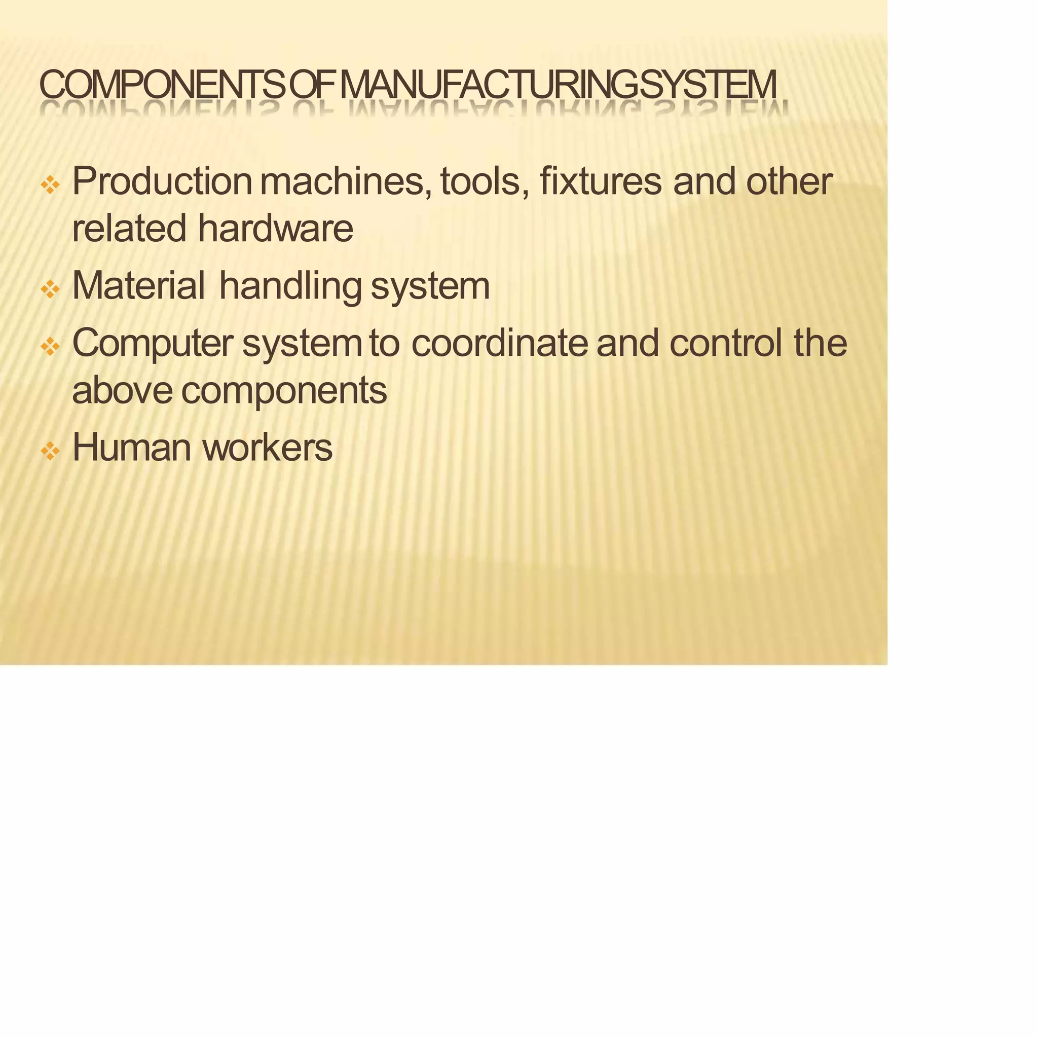COMPONENTSOFMANUFACTURINGSYSTEM
❖ Productionmachines,tools, fixtures and other
related hardware
❖ Material handling system
❖ Computer systemto coordinate and control the
above components
❖ Human workers
 