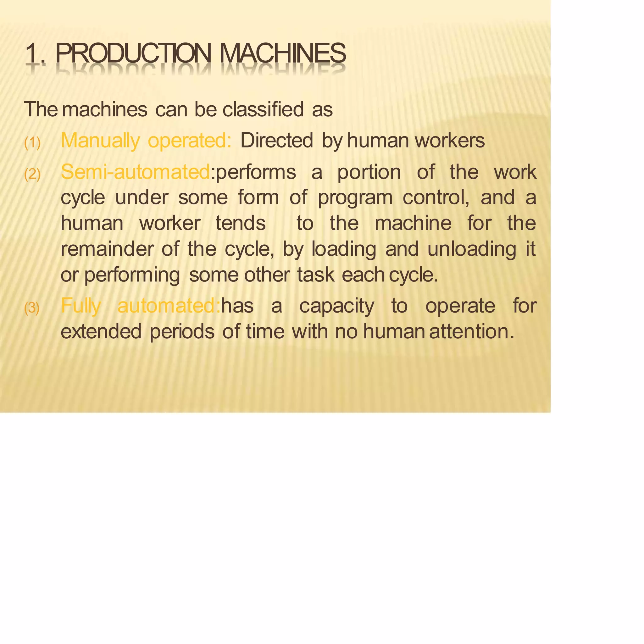 1. PRODUCTION MACHINES
Themachines can be classified as
(1) Manually operated: Directed by human workers
(2) Semi-automated:performs a portion of the work
cycle under some form of program control, and a
human worker tends to the machine for the
remainder of the cycle, by loading and unloading it
or performing some other task eachcycle.
(3) Fully automated:has a capacity to operate for
extended periods of time with no humanattention.
 