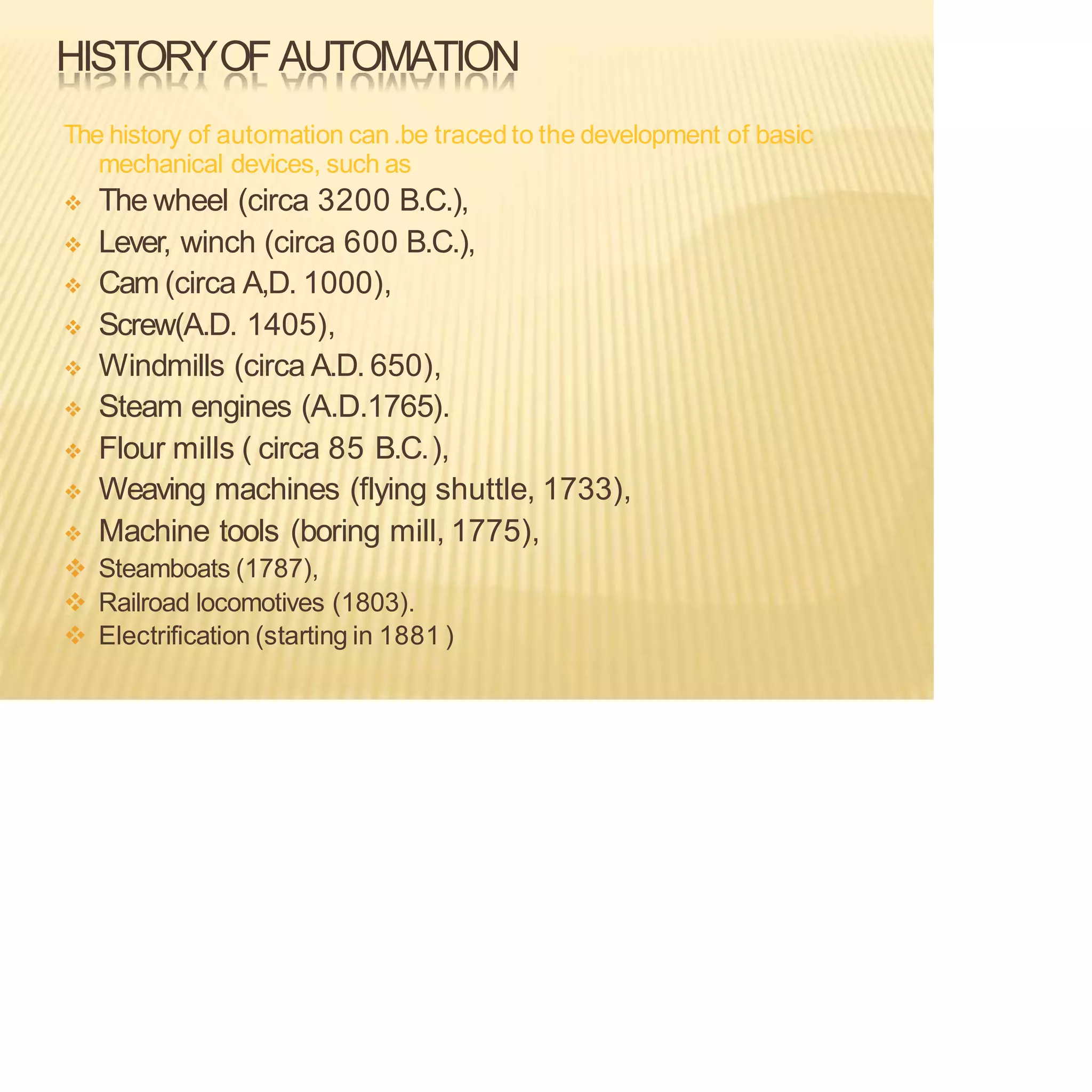 HISTORYOF AUTOMATION
The history of automation can.be tracedto the development of basic
mechanical devices, such as
❖ The wheel (circa 3200 B.C.),
❖ Lever, winch (circa 600 B.C.),
❖ Cam (circa A,D. 1000),
❖ Screw(A.D. 1405),
❖ Windmills (circa A.D. 650),
❖ Steam engines (A.D.1765).
❖ Flour mills ( circa 85 B.C.),
❖ Weaving machines (flying shuttle, 1733),
❖ Machine tools (boring mill, 1775),
❖ Steamboats (1787),
❖ Railroad locomotives (1803).
❖ Electrification (starting in 1881 )
 