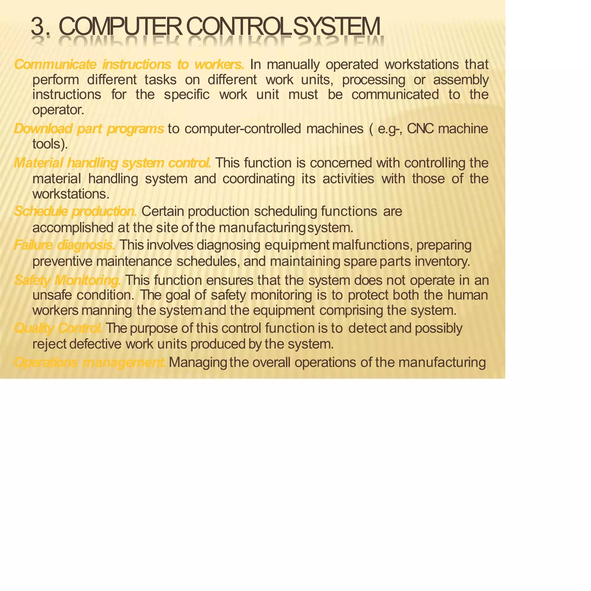 3. COMPUTERCONTROLSYSTEM
Communicate instructions to workers. In manually operated workstations that
perform different tasks on different work units, processing or assembly
instructions for the specific work unit must be communicated to the
operator.
Download part programs to computer-controlled machines ( e.g-, CNC machine
tools).
Material handling system control. This function is concerned with controlling the
material handling system and coordinating its activities with those of the
workstations.
Schedule production. Certain production scheduling functions are
accomplished at the site of the manufacturingsystem.
Failure diagnosis. This involves diagnosing equipment malfunctions, preparing
preventive maintenance schedules, and maintaining spareparts inventory.
Safety Monitoring. This function ensures that the system does not operate in an
unsafe condition. The goal of safety monitoring is to protect both the human
workers manning the systemand the equipment comprising the system.
Quality Control. Thepurpose of this control function is to detect and possibly
reject defective work units produced by the system.
Operations management.Managingthe overall operations of the manufacturing
 