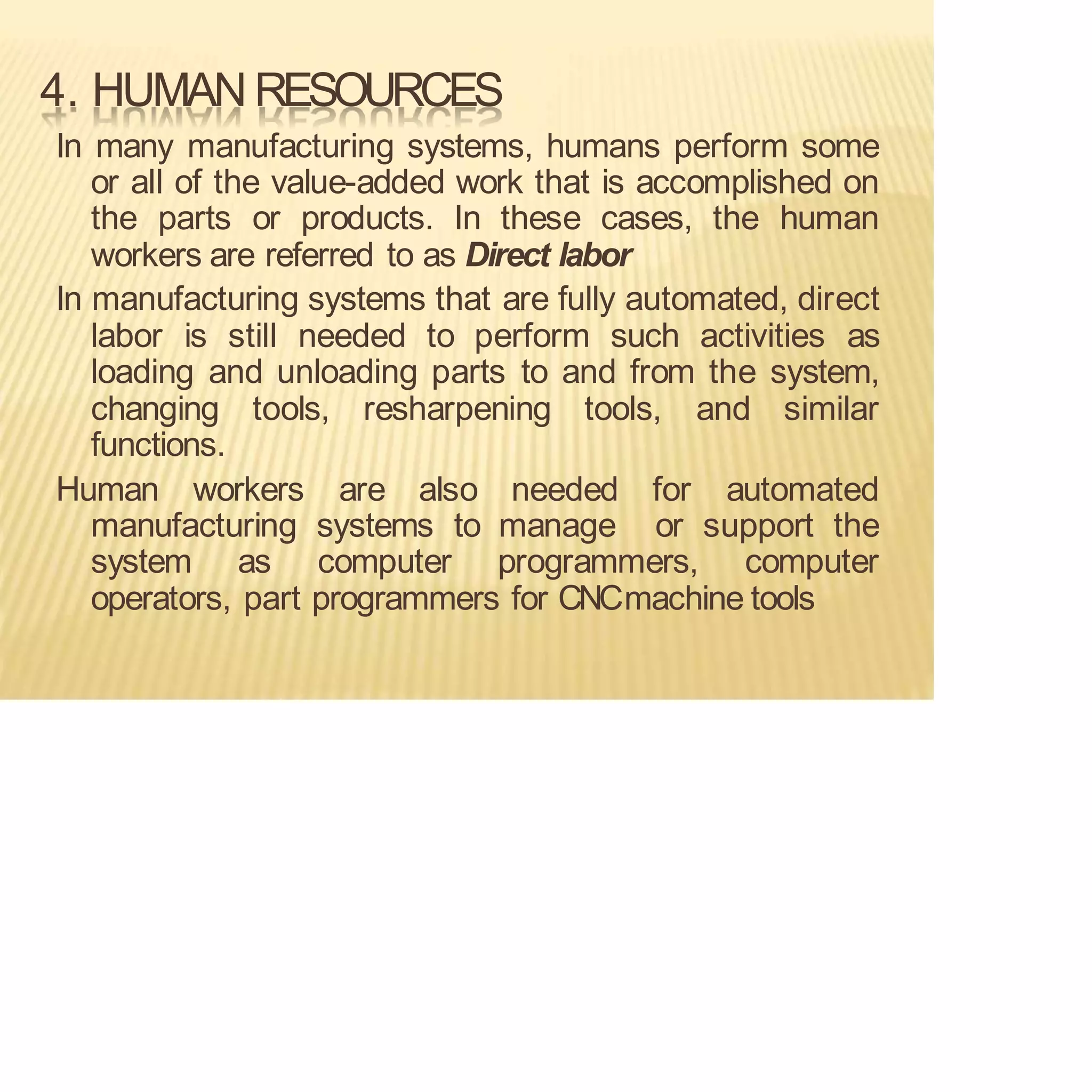 4. HUMAN RESOURCES
In many manufacturing systems, humans perform some
or all of the value-added work that is accomplished on
the parts or products. In these cases, the human
workers are referred to as Direct labor
In manufacturing systems that are fully automated, direct
labor is still needed to perform such activities as
loading and unloading parts to and from the system,
changing tools, resharpening tools, and similar
functions.
Human workers are also needed for automated
manufacturing systems to manage or support the
system as computer programmers, computer
operators, part programmers for CNCmachine tools
 