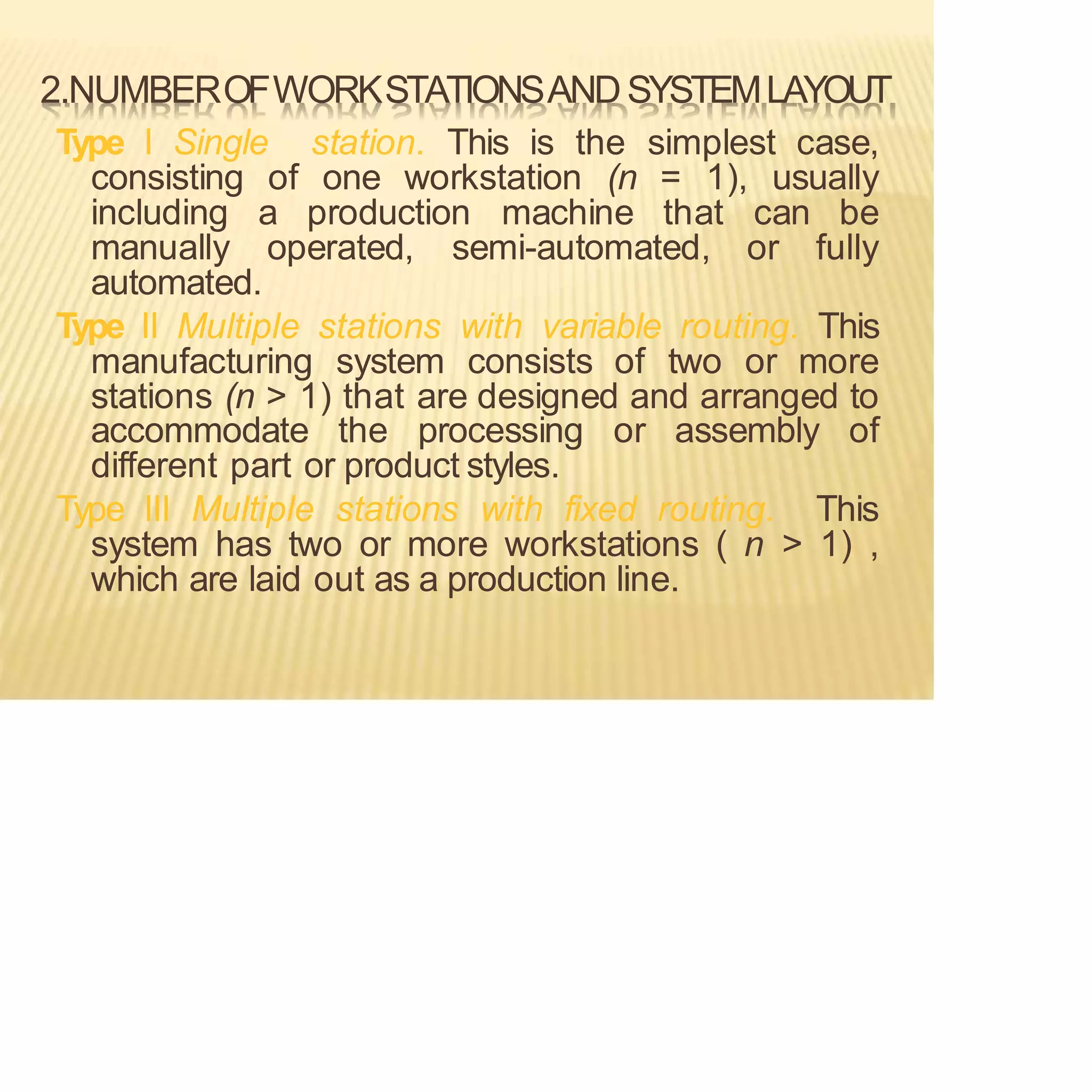 2.NUMBEROFWORKSTATIONSANDSYSTEMLAYOUT
Type I Single station. This is the simplest case,
consisting of one workstation (n = 1), usually
including a production machine that can be
manually operated, semi-automated, or fully
automated.
Type II Multiple stations with variable routing. This
manufacturing system consists of two or more
stations (n > 1) that are designed and arranged to
accommodate the processing or assembly of
different part or product styles.
Type III Multiple stations with fixed routing. This
system has two or more workstations ( n > 1) ,
which are laid out as a production line.
 