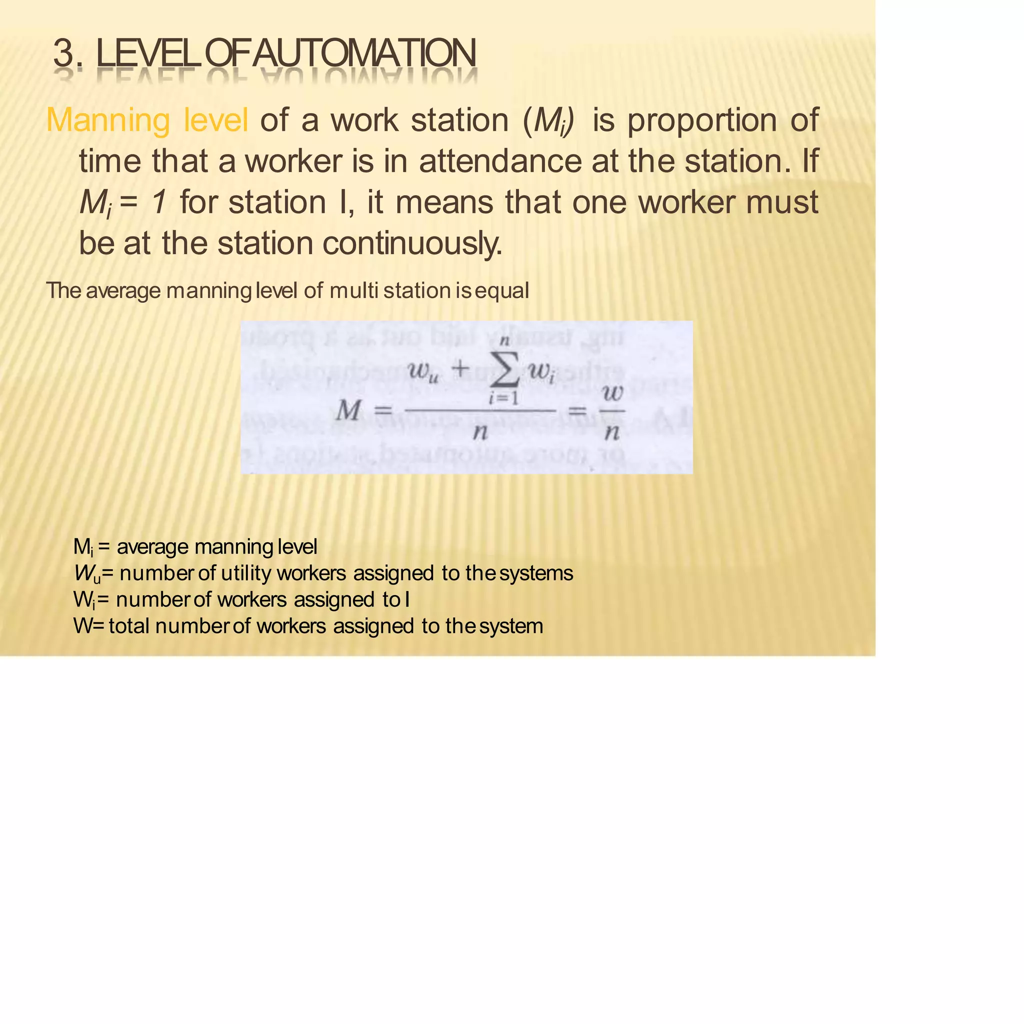 3. LEVELOFAUTOMATION
Manning level of a work station (Mi) is proportion of
time that a worker is in attendance at the station. If
Mi = 1 for station I, it means that one worker must
be at the station continuously.
The average manninglevel of multi station isequal
Mi = average manninglevel
Wu= number of utility workers assigned to thesystems
Wi= numberof workers assigned to I
W= total numberof workers assigned to thesystem
 