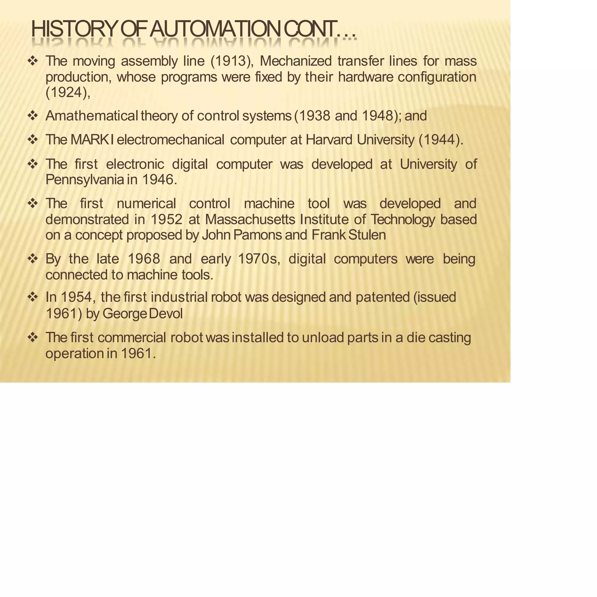 HISTORYOFAUTOMATIONCONT…
❖ The moving assembly line (1913), Mechanized transfer lines for mass
production, whose programs were fixed by their hardware configuration
(1924),
❖ Amathematicaltheory of control systems(1938 and 1948); and
❖ The MARKI electromechanical computer at Harvard University (1944).
❖ The first electronic digital computer was developed at University of
Pennsylvania in 1946.
❖ The first numerical control machine tool was developed and
demonstrated in 1952 at Massachusetts Institute of Technology based
on a concept proposed by JohnPamons and FrankStulen
❖ By the late 1968 and early 1970s, digital computers were being
connected to machine tools.
❖ In 1954, the first industrial robot was designed and patented (issued
1961) by GeorgeDevol
❖ The first commercial robot wasinstalled to unload parts in a die casting
operation in 1961.
 