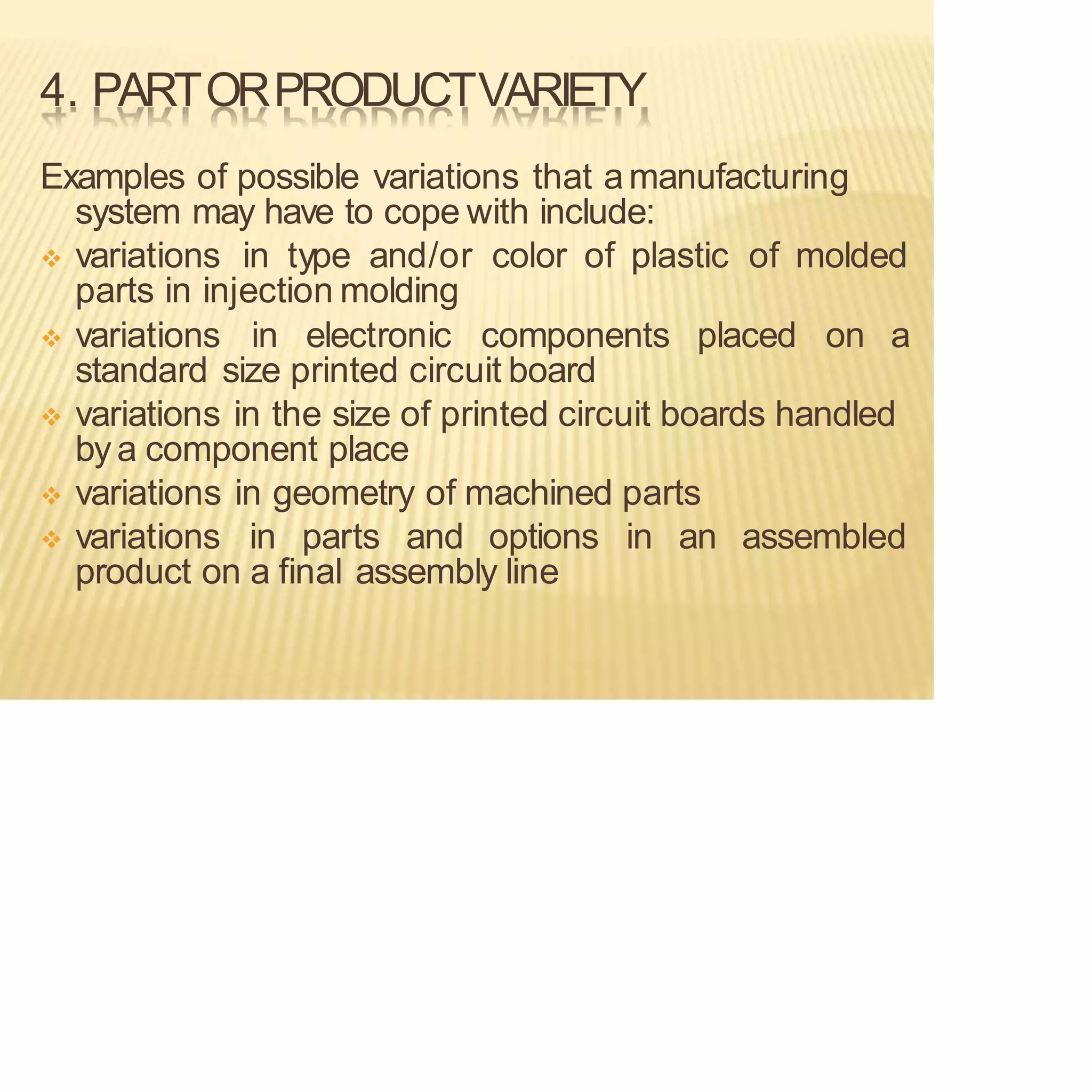 4. PARTORPRODUCTVARIETY
Examples of possible variations that amanufacturing
system may have to cope with include:
❖ variations in type and/or color of plastic of molded
parts in injection molding
❖ variations in electronic components placed on a
standard size printed circuit board
❖ variations in the size of printed circuit boards handled
bya component place
❖ variations in geometry of machined parts
❖ variations in parts and options in an assembled
product on a final assembly line
 