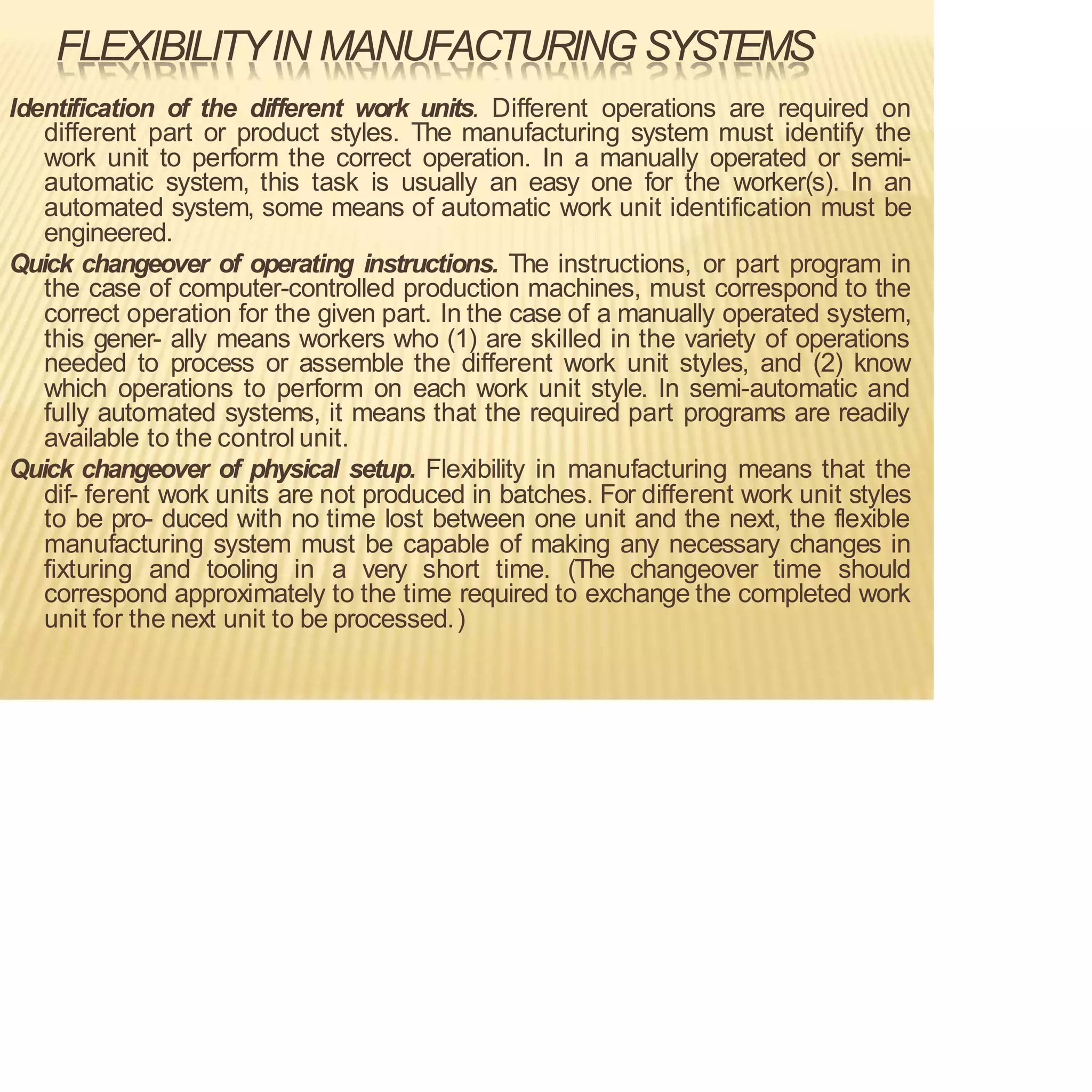 FLEXIBILITYIN MANUFACTURING SYSTEMS
Identification of the different work units. Different operations are required on
different part or product styles. The manufacturing system must identify the
work unit to perform the correct operation. In a manually operated or semi-
automatic system, this task is usually an easy one for the worker(s). In an
automated system, some means of automatic work unit identification must be
engineered.
Quick changeover of operating instructions. The instructions, or part program in
the case of computer-controlled production machines, must correspond to the
correct operation for the given part. In the case of a manually operated system,
this gener- ally means workers who (1) are skilled in the variety of operations
needed to process or assemble the different work unit styles, and (2) know
which operations to perform on each work unit style. In semi-automatic and
fully automated systems, it means that the required part programs are readily
available to the control unit.
Quick changeover of physical setup. Flexibility in manufacturing means that the
dif- ferent work units are not produced in batches. For different work unit styles
to be pro- duced with no time lost between one unit and the next, the flexible
manufacturing system must be capable of making any necessary changes in
fixturing and tooling in a very short time. (The changeover time should
correspond approximately to the time required to exchange the completed work
unit for the next unit to be processed.)
 
