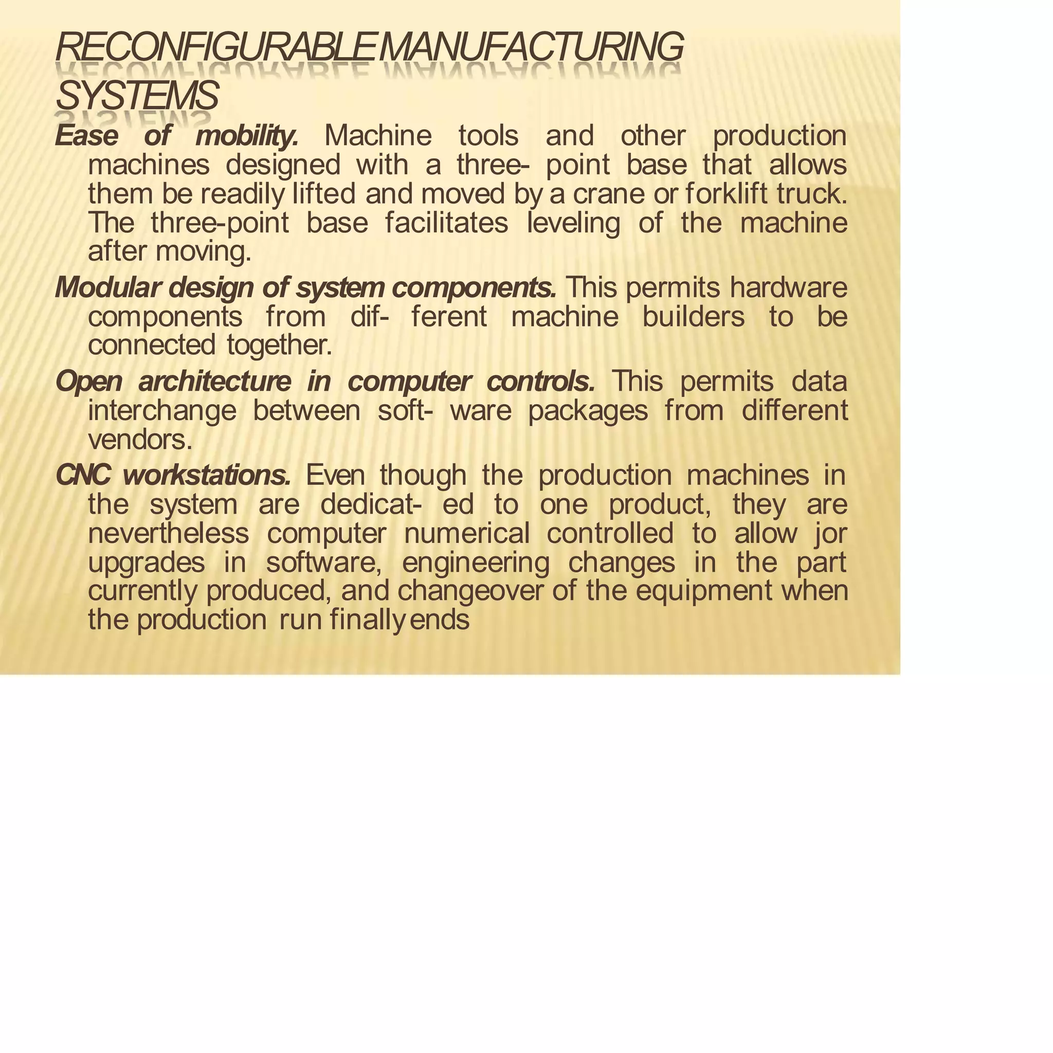 RECONFIGURABLEMANUFACTURING
SYSTEMS
Ease of mobility. Machine tools and other production
machines designed with a three- point base that allows
them be readily lifted and moved by a crane or forklift truck.
The three-point base facilitates leveling of the machine
after moving.
Modular design of system components. This permits hardware
components from dif- ferent machine builders to be
connected together.
Open architecture in computer controls. This permits data
interchange between soft- ware packages from different
vendors.
CNC workstations. Even though the production machines in
the system are dedicat- ed to one product, they are
nevertheless computer numerical controlled to allow jor
upgrades in software, engineering changes in the part
currently produced, and changeover of the equipment when
the production run finallyends
 