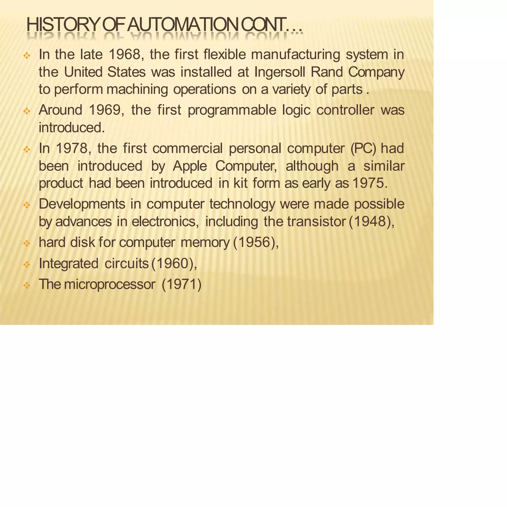 HISTORYOFAUTOMATIONCONT…
❖ In the late 1968, the first flexible manufacturing system in
the United States was installed at Ingersoll Rand Company
to perform machining operations on a variety of parts .
❖ Around 1969, the first programmable logic controller was
introduced.
❖ In 1978, the first commercial personal computer (PC) had
been introduced by Apple Computer, although a similar
product had been introduced in kit form as early as 1975.
❖ Developments in computer technology were made possible
by advances in electronics, including the transistor (1948),
❖ hard disk for computer memory (1956),
❖ Integrated circuits(1960),
❖ The microprocessor (1971)
 
