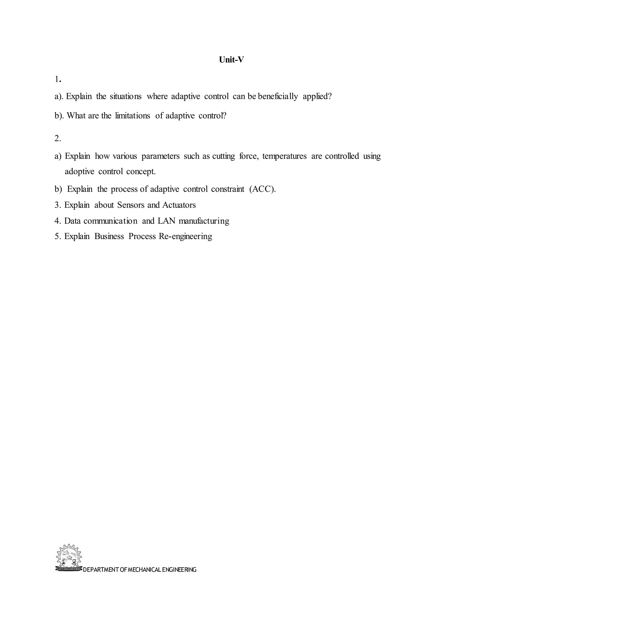 DEPARTMENT OFMECHANICALENGINEERING
Unit-V
1.
a). Explain the situations where adaptive control can be beneficially applied?
b). What are the limitations of adaptive control?
2.
a) Explain how various parameters such as cutting force, temperatures are controlled using
adoptive control concept.
b) Explain the process of adaptive control constraint (ACC).
3. Explain about Sensors and Actuators
4. Data communication and LAN manufacturing
5. Explain Business Process Re-engineering
 