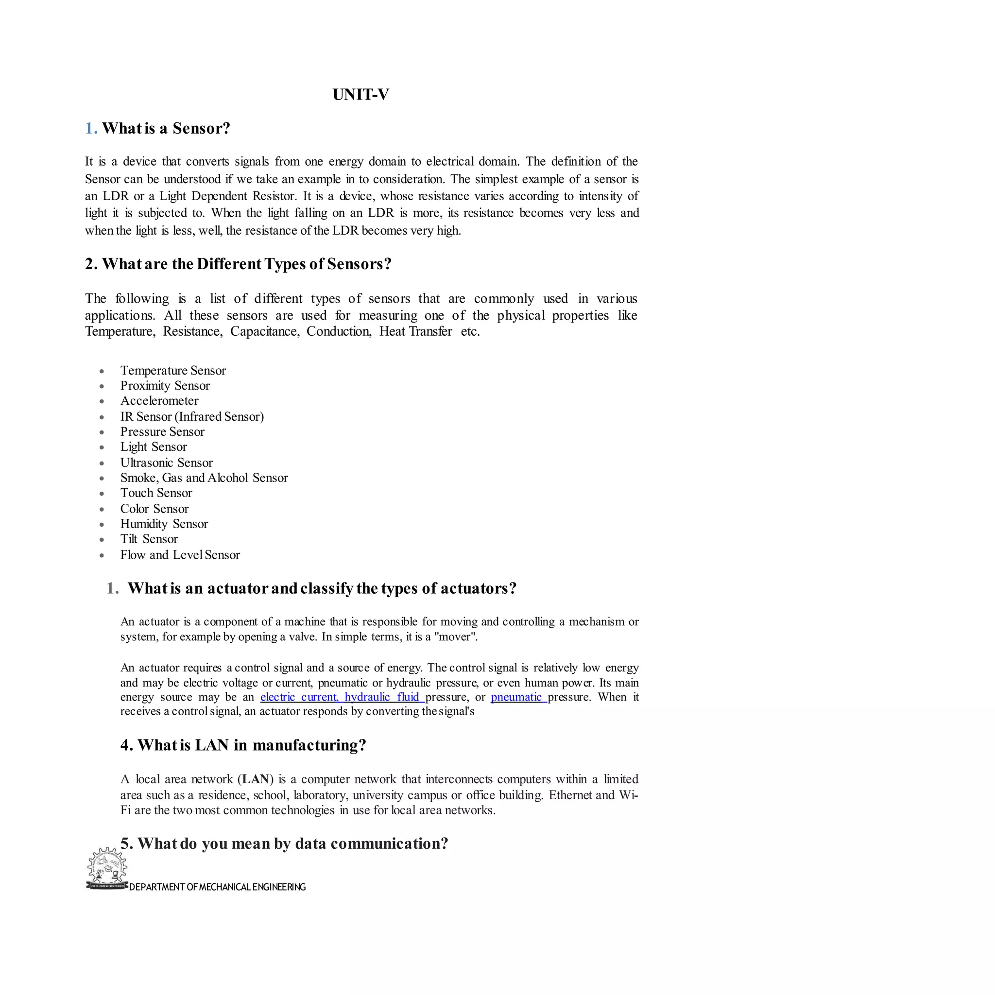 DEPARTMENT OFMECHANICALENGINEERING
UNIT-V
1. Whatis a Sensor?
It is a device that converts signals from one energy domain to electrical domain. The definition of the
Sensor can be understood if we take an example in to consideration. The simplest example of a sensor is
an LDR or a Light Dependent Resistor. It is a device, whose resistance varies according to intensity of
light it is subjected to. When the light falling on an LDR is more, its resistance becomes very less and
when the light is less, well, the resistance of the LDR becomes very high.
2. Whatare the DifferentTypes of Sensors?
The following is a list of different types of sensors that are commonly used in various
applications. All these sensors are used for measuring one of the physical properties like
Temperature, Resistance, Capacitance, Conduction, Heat Transfer etc.
• Temperature Sensor
• Proximity Sensor
• Accelerometer
• IR Sensor (Infrared Sensor)
• Pressure Sensor
• Light Sensor
• Ultrasonic Sensor
• Smoke, Gas and Alcohol Sensor
• Touch Sensor
• Color Sensor
• Humidity Sensor
• Tilt Sensor
• Flow and LevelSensor
1. Whatis an actuatorandclassifythe types of actuators?
An actuator is a component of a machine that is responsible for moving and controlling a mechanism or
system, for example by opening a valve. In simple terms, it is a "mover".
An actuator requires a control signal and a source of energy. The control signal is relatively low energy
and may be electric voltage or current, pneumatic or hydraulic pressure, or even human power. Its main
energy source may be an electric current, hydraulic fluid pressure, or pneumatic pressure. When it
receives a control signal, an actuator responds by converting thesignal's
4. Whatis LAN in manufacturing?
A local area network (LAN) is a computer network that interconnects computers within a limited
area such as a residence, school, laboratory, university campus or office building. Ethernet and Wi-
Fi are the two most common technologies in use for local area networks.
5. Whatdo you mean by data communication?
 