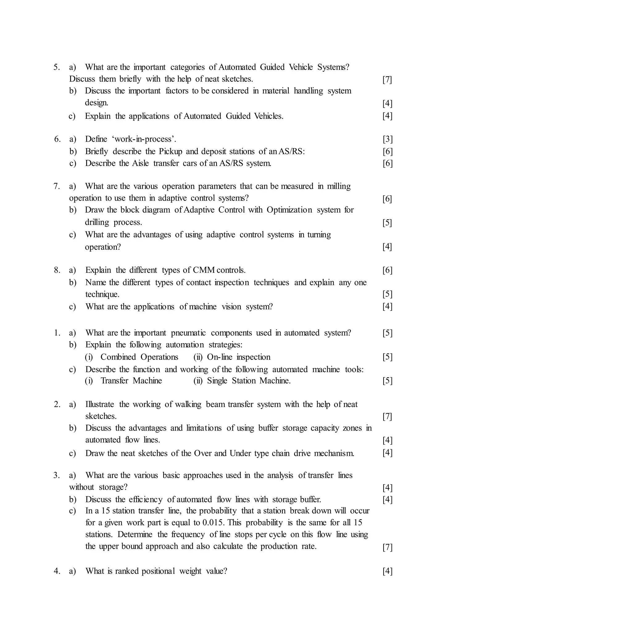 5. a) What are the important categories of Automated Guided Vehicle Systems?
Discuss them briefly with the help of neat sketches.
b) Discuss the important factors to be considered in material handling system
design.
c) Explain the applications of Automated Guided Vehicles.
[7]
[4]
[4]
6. a) Define ‘work-in-process’.
b) Briefly describe the Pickup and deposit stations of anAS/RS:
c) Describe the Aisle transfer cars of an AS/RS system.
[3]
[6]
[6]
7. a) What are the various operation parameters that can be measured in milling
operation to use them in adaptive control systems?
b) Draw the block diagram of Adaptive Control with Optimization system for
drilling process.
c) What are the advantages of using adaptive control systems in turning
operation?
[6]
[5]
[4]
8. a) Explain the different types of CMM controls.
b) Name the different types of contact inspection techniques and explain any one
technique.
c) What are the applications of machine vision system?
[6]
[5]
[4]
[5]
[5]
[5]
2. a)
1. a) What are the important pneumatic components used in automated system?
b) Explain the following automation strategies:
(i) Combined Operations (ii) On-line inspection
c) Describe the function and working of the following automated machine tools:
(i) Transfer Machine (ii) Single Station Machine.
Illustrate the working of walking beam transfer system with the help of neat
sketches.
b) Discuss the advantages and limitations of using buffer storage capacity zones in
automated flow lines.
c) Draw the neat sketches of the Over and Under type chain drive mechanism.
[7]
[4]
[4]
3. a) What are the various basic approaches used in the analysis of transfer lines
without storage?
b) Discuss the efficiency of automated flow lines with storage buffer.
c) In a 15 station transfer line, the probability that a station break down will occur
for a given work part is equal to 0.015. This probability is the same for all 15
stations. Determine the frequency of line stops per cycle on this flow line using
the upper bound approach and also calculate the production rate.
[4]
[4]
[7]
4. a) What is ranked positional weight value? [4]
 