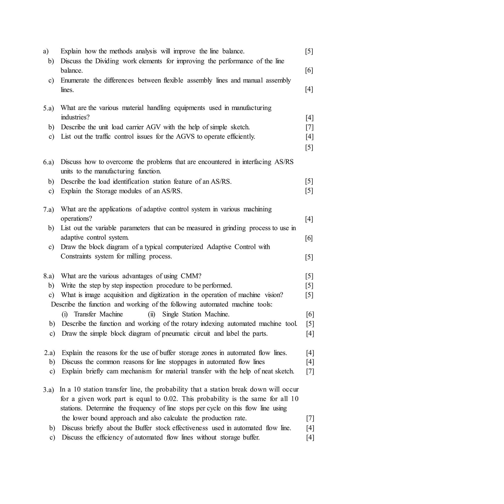 a) Explain how the methods analysis will improve the line balance.
b) Discuss the Dividing work elements for improving the performance of the line
balance.
c) Enumerate the differences between flexible assembly lines and manual assembly
lines.
[5]
[6]
[4]
5.a) What are the various material handling equipments used in manufacturing
industries?
b) Describe the unit load carrier AGV with the help of simple sketch.
c) List out the traffic control issues for the AGVS to operate efficiently.
[4]
[7]
[4]
[5]
6.a) Discuss how to overcome the problems that are encountered in interfacing AS/RS
units to the manufacturing function.
b) Describe the load identification station feature of an AS/RS.
c) Explain the Storage modules of an AS/RS.
[5]
[5]
7.a) What are the applications of adaptive control system in various machining
operations?
b) List out the variable parameters that can be measured in grinding process to use in
adaptive control system.
c) Draw the block diagram of a typical computerized Adaptive Control with
Constraints system for milling process.
[4]
[6]
[5]
8.a) What are the various advantages of using CMM?
b) Write the step by step inspection procedure to be performed.
c) What is image acquisition and digitization in the operation of machine vision?
[5]
[5]
[5]
Describe the function and working of the following automated machine tools:
(i) Transfer Machine (ii) Single Station Machine. [6]
b) Describe the function and working of the rotary indexing automated machine tool. [5]
c) Draw the simple block diagram of pneumatic circuit and label the parts. [4]
2.a) Explain the reasons for the use of buffer storage zones in automated flow lines. [4]
b) Discuss the common reasons for line stoppages in automated flow lines [4]
c) Explain briefly cam mechanism for material transfer with the help of neat sketch. [7]
3.a) In a 10 station transfer line, the probability that a station break down will occur
for a given work part is equal to 0.02. This probability is the same for all 10
stations. Determine the frequency of line stops per cycle on this flow line using
the lower bound approach and also calculate the production rate. [7]
b) Discuss briefly about the Buffer stock effectiveness used in automated flow line. [4]
c) Discuss the efficiency of automated flow lines without storage buffer. [4]
 