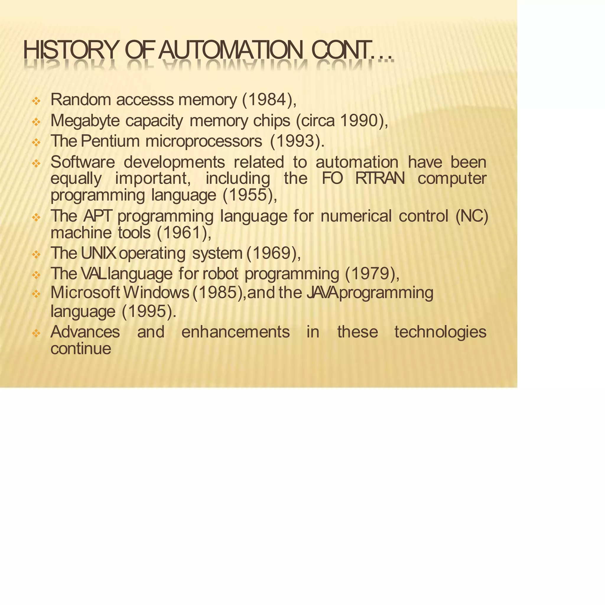 HISTORYOFAUTOMATION CONT…
❖ Random accesss memory (1984),
❖ Megabyte capacity memory chips (circa 1990),
❖ The Pentium microprocessors (1993).
❖ Software developments related to automation have been
equally important, including the FO RTRAN computer
programming language (1955),
❖ The APT programming language for numerical control (NC)
machine tools (1961),
❖ The UNIXoperating system (1969),
❖ The VALlanguage for robot programming (1979),
❖ Microsoft Windows(1985),and the JA
V
Aprogramming
language (1995).
❖ Advances and enhancements in these technologies
continue
 