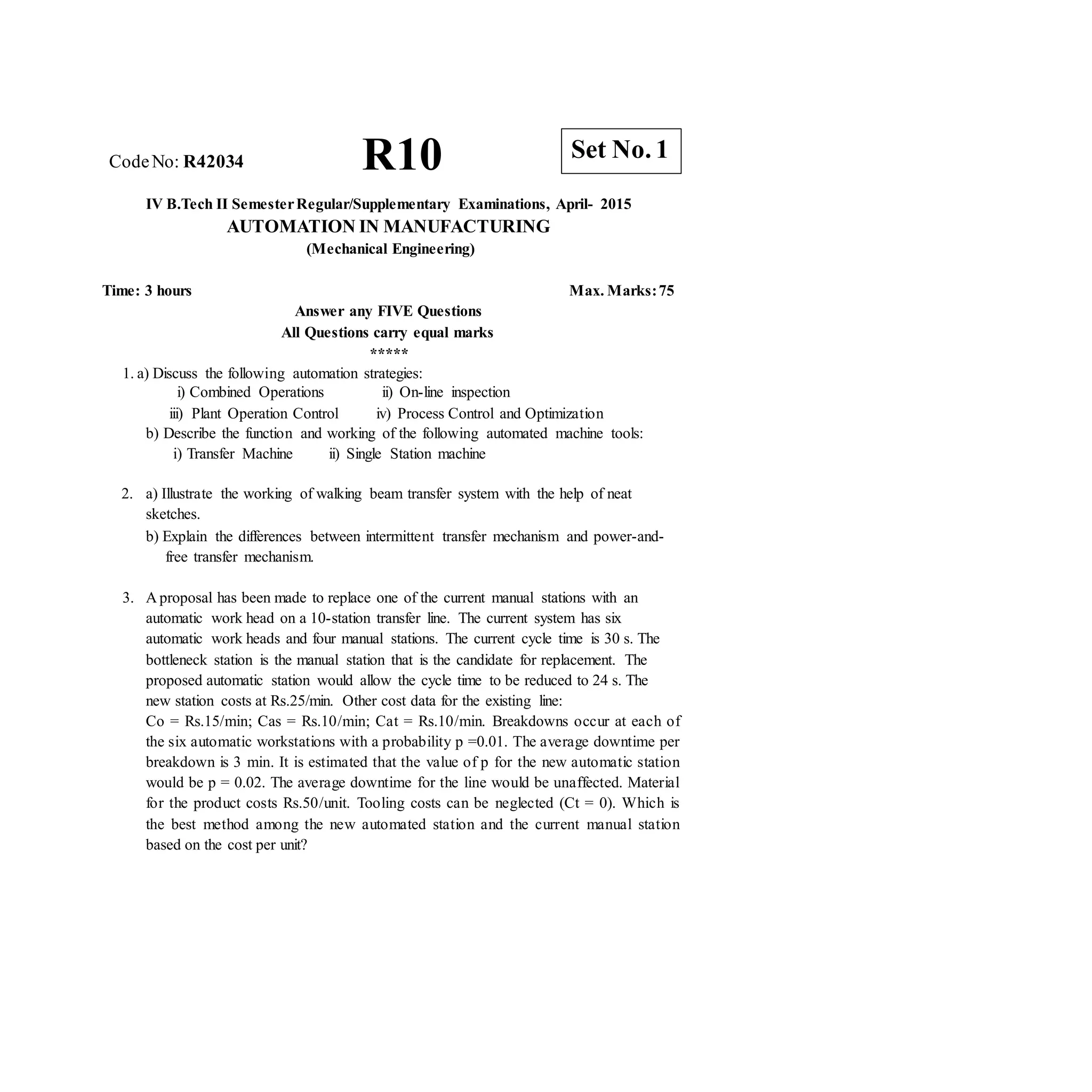 R10 Set No. 1
CodeNo: R42034
IV B.Tech II SemesterRegular/Supplementary Examinations, April- 2015
AUTOMATION IN MANUFACTURING
(Mechanical Engineering)
Time: 3 hours Max. Marks:75
Answer any FIVE Questions
All Questions carry equal marks
*****
1. a) Discuss the following automation strategies:
i) Combined Operations
iii) Plant Operation Control
ii) On-line inspection
iv) Process Control and Optimization
b) Describe the function and working of the following automated machine tools:
i) Transfer Machine ii) Single Station machine
2. a) Illustrate the working of walking beam transfer system with the help of neat
sketches.
b) Explain the differences between intermittent transfer mechanism and power-and-
free transfer mechanism.
3. A proposal has been made to replace one of the current manual stations with an
automatic work head on a 10-station transfer line. The current system has six
automatic work heads and four manual stations. The current cycle time is 30 s. The
bottleneck station is the manual station that is the candidate for replacement. The
proposed automatic station would allow the cycle time to be reduced to 24 s. The
new station costs at Rs.25/min. Other cost data for the existing line:
Co = Rs.15/min; Cas = Rs.10/min; Cat = Rs.10/min. Breakdowns occur at each of
the six automatic workstations with a probability p =0.01. The average downtime per
breakdown is 3 min. It is estimated that the value of p for the new automatic station
would be p = 0.02. The average downtime for the line would be unaffected. Material
for the product costs Rs.50/unit. Tooling costs can be neglected (Ct = 0). Which is
the best method among the new automated station and the current manual station
based on the cost per unit?
 