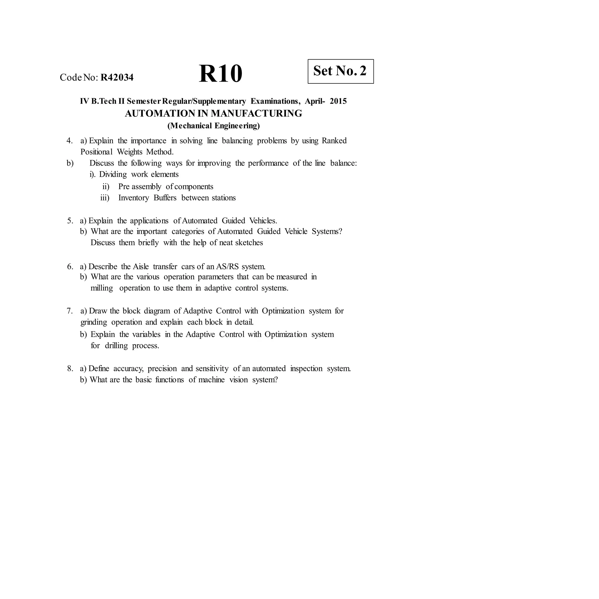 R10 Set No. 2
CodeNo: R42034
IV B.Tech II SemesterRegular/Supplementary Examinations, April- 2015
AUTOMATION IN MANUFACTURING
(Mechanical Engineering)
4. a) Explain the importance in solving line balancing problems by using Ranked
Positional Weights Method.
b) Discuss the following ways for improving the performance of the line balance:
i). Dividing work elements
ii) Pre assembly of components
iii) Inventory Buffers between stations
5. a) Explain the applications of Automated Guided Vehicles.
b) What are the important categories of Automated Guided Vehicle Systems?
Discuss them briefly with the help of neat sketches
6. a) Describe the Aisle transfer cars of an AS/RS system.
b) What are the various operation parameters that can be measured in
milling operation to use them in adaptive control systems.
7. a) Draw the block diagram of Adaptive Control with Optimization system for
grinding operation and explain each block in detail.
b) Explain the variables in the Adaptive Control with Optimization system
for drilling process.
8. a) Define accuracy, precision and sensitivity of an automated inspection system.
b) What are the basic functions of machine vision system?
 