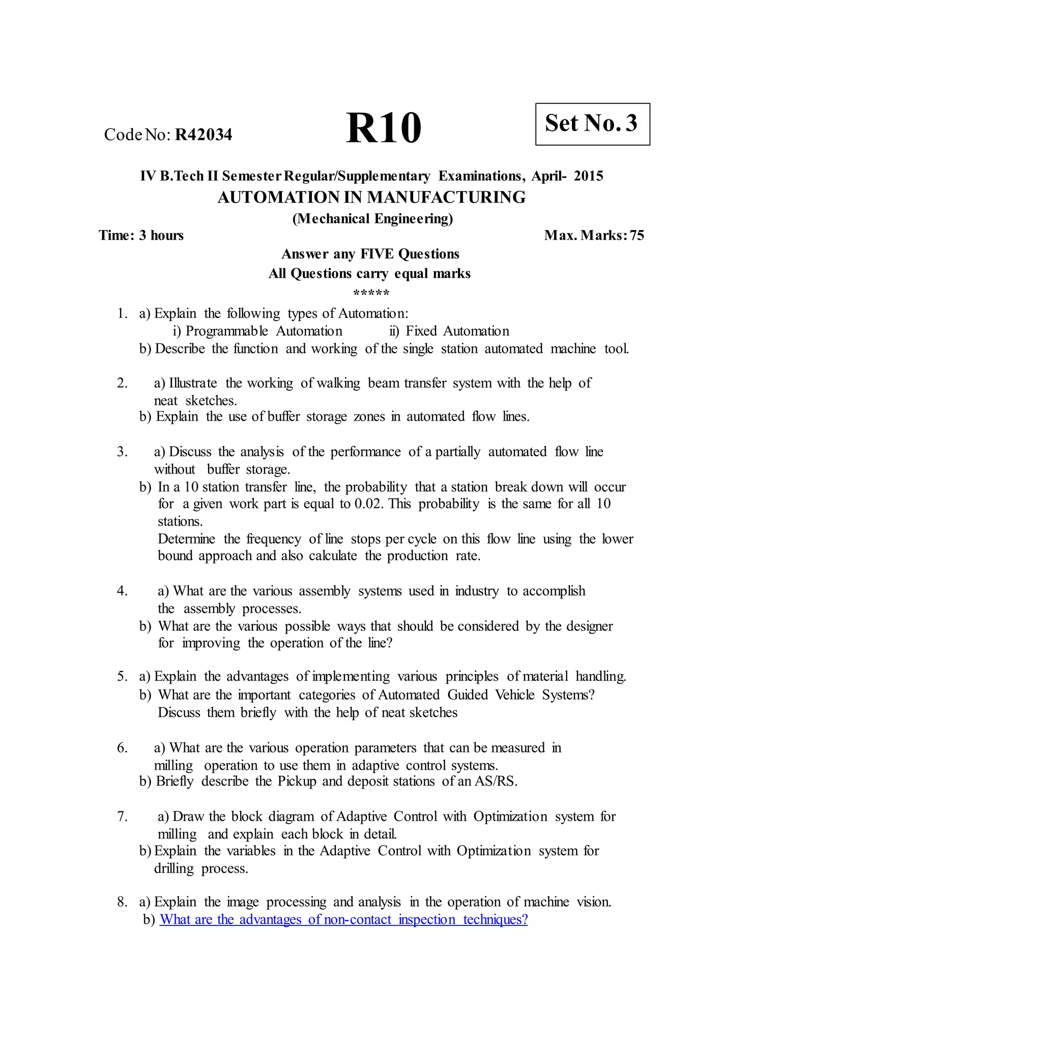 R10 Set No. 3
CodeNo: R42034
IV B.Tech II SemesterRegular/Supplementary Examinations, April- 2015
AUTOMATION IN MANUFACTURING
(Mechanical Engineering)
Time: 3 hours Max. Marks:75
Answer any FIVE Questions
All Questions carry equal marks
*****
1. a) Explain the following types of Automation:
i) Programmable Automation ii) Fixed Automation
b) Describe the function and working of the single station automated machine tool.
2. a) Illustrate the working of walking beam transfer system with the help of
neat sketches.
b) Explain the use of buffer storage zones in automated flow lines.
3. a) Discuss the analysis of the performance of a partially automated flow line
without buffer storage.
b) In a 10 station transfer line, the probability that a station break down will occur
for a given work part is equal to 0.02. This probability is the same for all 10
stations.
Determine the frequency of line stops per cycle on this flow line using the lower
bound approach and also calculate the production rate.
4. a) What are the various assembly systems used in industry to accomplish
the assembly processes.
b) What are the various possible ways that should be considered by the designer
for improving the operation of the line?
5. a) Explain the advantages of implementing various principles of material handling.
b) What are the important categories of Automated Guided Vehicle Systems?
Discuss them briefly with the help of neat sketches
6. a) What are the various operation parameters that can be measured in
milling operation to use them in adaptive control systems.
b) Briefly describe the Pickup and deposit stations of an AS/RS.
7. a) Draw the block diagram of Adaptive Control with Optimization system for
milling and explain each block in detail.
b) Explain the variables in the Adaptive Control with Optimization system for
drilling process.
8. a) Explain the image processing and analysis in the operation of machine vision.
b) What are the advantages of non-contact inspection techniques?
 