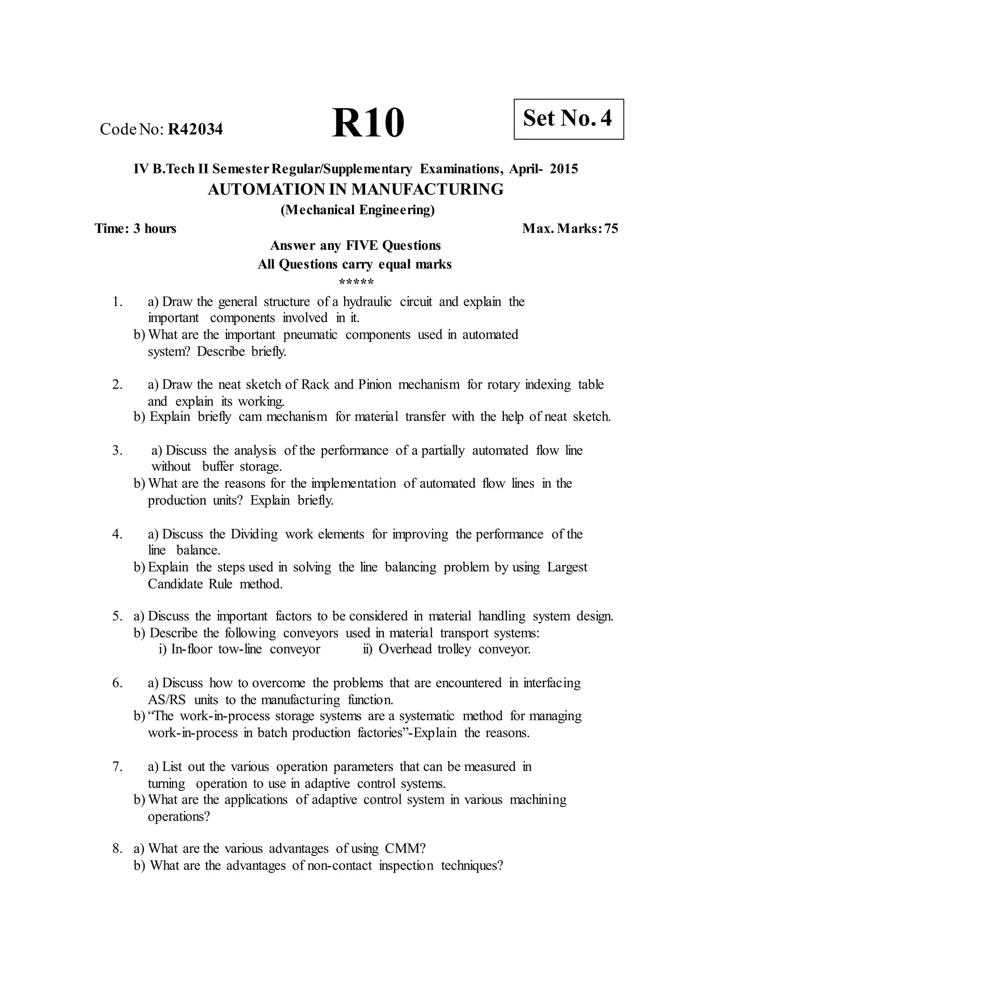 R10 Set No. 4
CodeNo: R42034
IV B.Tech II SemesterRegular/Supplementary Examinations, April- 2015
AUTOMATION IN MANUFACTURING
(Mechanical Engineering)
Time: 3 hours Max. Marks:75
Answer any FIVE Questions
All Questions carry equal marks
*****
1. a) Draw the general structure of a hydraulic circuit and explain the
important components involved in it.
b) What are the important pneumatic components used in automated
system? Describe briefly.
2. a) Draw the neat sketch of Rack and Pinion mechanism for rotary indexing table
and explain its working.
b) Explain briefly cam mechanism for material transfer with the help of neat sketch.
3. a) Discuss the analysis of the performance of a partially automated flow line
without buffer storage.
b) What are the reasons for the implementation of automated flow lines in the
production units? Explain briefly.
4. a) Discuss the Dividing work elements for improving the performance of the
line balance.
b) Explain the steps used in solving the line balancing problem by using Largest
Candidate Rule method.
5. a) Discuss the important factors to be considered in material handling system design.
b) Describe the following conveyors used in material transport systems:
i) In-floor tow-line conveyor ii) Overhead trolley conveyor.
6. a) Discuss how to overcome the problems that are encountered in interfacing
AS/RS units to the manufacturing function.
b) “The work-in-process storage systems are a systematic method for managing
work-in-process in batch production factories”-Explain the reasons.
7. a) List out the various operation parameters that can be measured in
turning operation to use in adaptive control systems.
b) What are the applications of adaptive control system in various machining
operations?
8. a) What are the various advantages of using CMM?
b) What are the advantages of non-contact inspection techniques?
 
