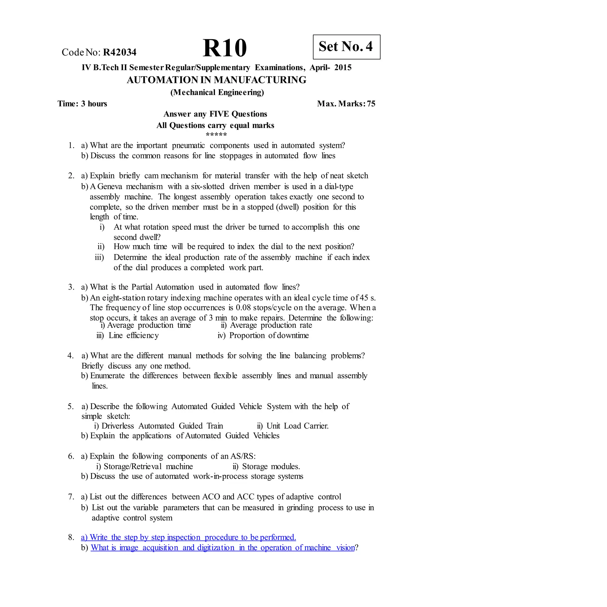 CodeNo: R42034 R10
IV B.Tech II SemesterRegular/Supplementary Examinations, April- 2015
AUTOMATION IN MANUFACTURING
(Mechanical Engineering)
Time: 3 hours Max. Marks:75
Answer any FIVE Questions
All Questions carry equal marks
*****
1. a) What are the important pneumatic components used in automated system?
b) Discuss the common reasons for line stoppages in automated flow lines
2. a) Explain briefly cam mechanism for material transfer with the help of neat sketch
b) A Geneva mechanism with a six-slotted driven member is used in a dial-type
assembly machine. The longest assembly operation takes exactly one second to
complete, so the driven member must be in a stopped (dwell) position for this
length of time.
i) At what rotation speed must the driver be turned to accomplish this one
second dwell?
ii) How much time will be required to index the dial to the next position?
iii) Determine the ideal production rate of the assembly machine if each index
of the dial produces a completed work part.
3. a) What is the Partial Automation used in automated flow lines?
b) An eight-station rotary indexing machine operates with an ideal cycle time of 45 s.
The frequency of line stop occurrences is 0.08 stops/cycle on the average. When a
stop occurs, it takes an average of 3 min to make repairs. Determine the following:
i) Average production time
iii) Line efficiency
ii) Average production rate
iv) Proportion of downtime
4. a) What are the different manual methods for solving the line balancing problems?
Briefly discuss any one method.
b) Enumerate the differences between flexible assembly lines and manual assembly
lines.
5. a) Describe the following Automated Guided Vehicle System with the help of
simple sketch:
i) Driverless Automated Guided Train ii) Unit Load Carrier.
b) Explain the applications of Automated Guided Vehicles
6. a) Explain the following components of an AS/RS:
i) Storage/Retrieval machine ii) Storage modules.
b) Discuss the use of automated work-in-process storage systems
7. a) List out the differences between ACO and ACC types of adaptive control
b) List out the variable parameters that can be measured in grinding process to use in
adaptive control system
8. a) Write the step by step inspection procedure to be performed.
b) What is image acquisition and digitization in the operation of machine vision?
Set No. 4
 
