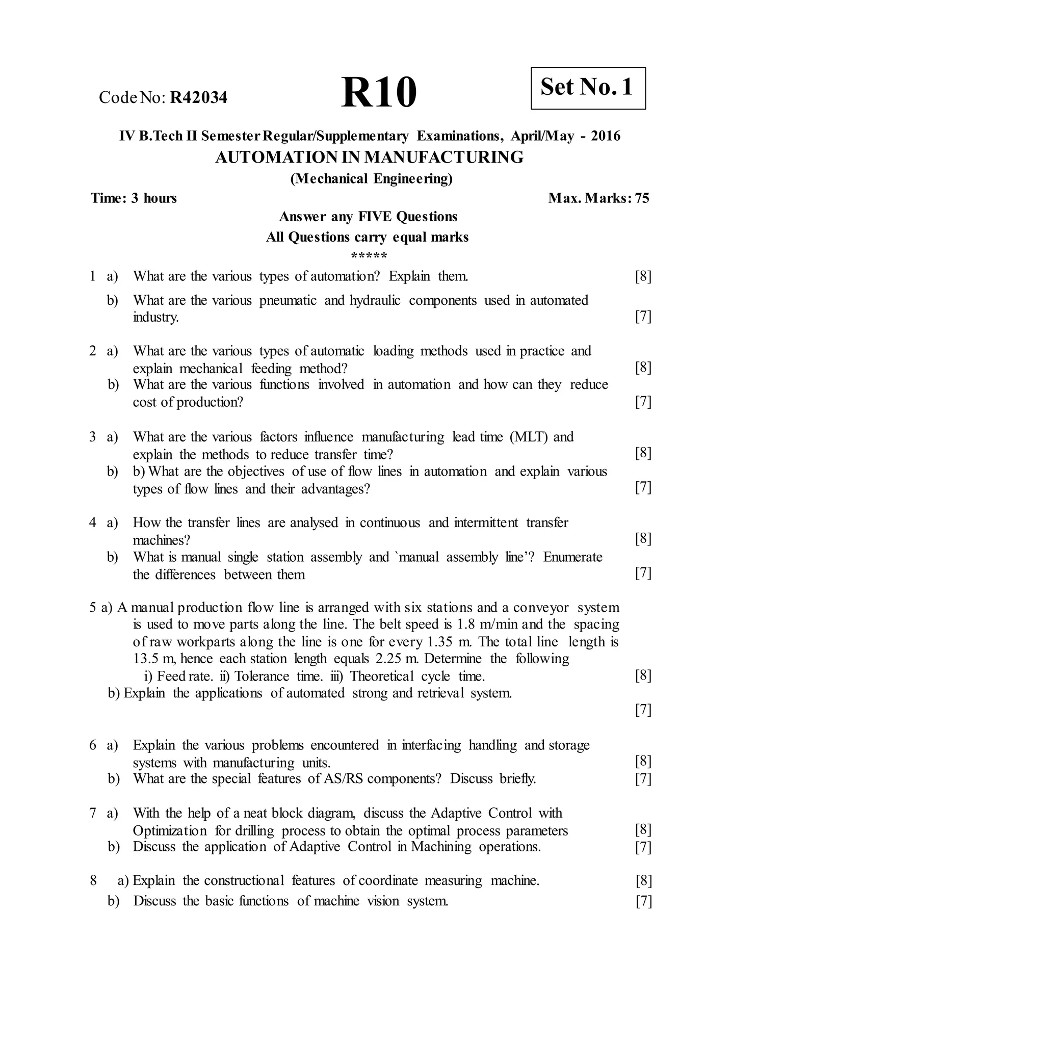 CodeNo: R42034 R10
IV B.Tech II SemesterRegular/Supplementary Examinations, April/May - 2016
AUTOMATION IN MANUFACTURING
(Mechanical Engineering)
Time: 3 hours Max. Marks: 75
Answer any FIVE Questions
All Questions carry equal marks
*****
1 a) What are the various types of automation? Explain them.
b) What are the various pneumatic and hydraulic components used in automated
industry.
[8]
[7]
2 a) What are the various types of automatic loading methods used in practice and
explain mechanical feeding method?
b) What are the various functions involved in automation and how can they reduce
cost of production?
[8]
[7]
3 a) What are the various factors influence manufacturing lead time (MLT) and
explain the methods to reduce transfer time?
b) b) What are the objectives of use of flow lines in automation and explain various
types of flow lines and their advantages?
[8]
[7]
4 a) How the transfer lines are analysed in continuous and intermittent transfer
machines?
b) What is manual single station assembly and `manual assembly line’? Enumerate
the differences between them
[8]
[7]
5 a) A manual production flow line is arranged with six stations and a conveyor system
is used to move parts along the line. The belt speed is 1.8 m/min and the spacing
of raw workparts along the line is one for every 1.35 m. The total line length is
13.5 m, hence each station length equals 2.25 m. Determine the following
i) Feed rate. ii) Tolerance time. iii) Theoretical cycle time.
b) Explain the applications of automated strong and retrieval system.
[8]
[7]
6 a) Explain the various problems encountered in interfacing handling and storage
systems with manufacturing units.
b) What are the special features of AS/RS components? Discuss briefly.
[8]
[7]
7 a) With the help of a neat block diagram, discuss the Adaptive Control with
Optimization for drilling process to obtain the optimal process parameters
b) Discuss the application of Adaptive Control in Machining operations.
[8]
[7]
8 a) Explain the constructional features of coordinate measuring machine.
b) Discuss the basic functions of machine vision system.
[8]
[7]
Set No. 1
 
