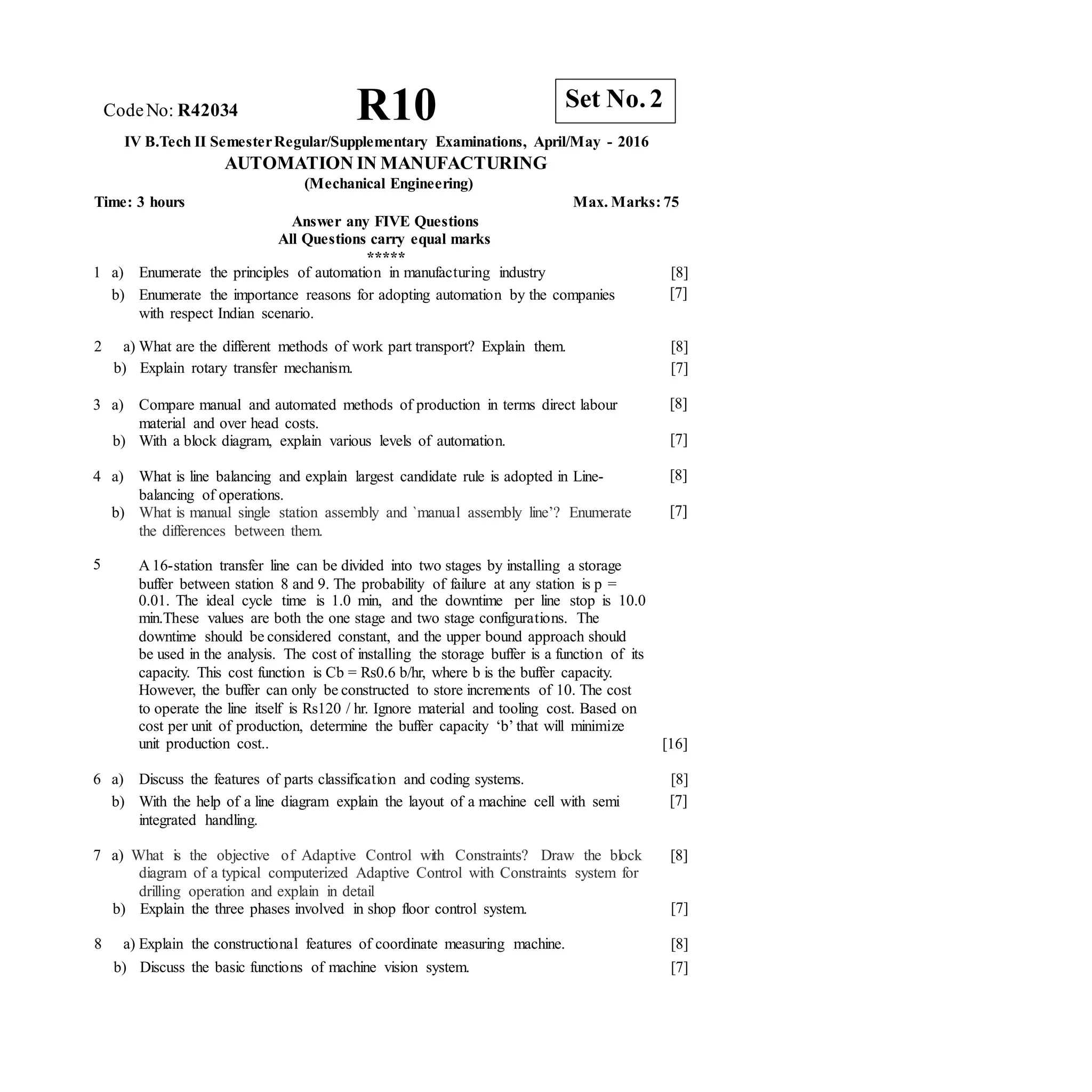 CodeNo: R42034 R10
IV B.Tech II SemesterRegular/Supplementary Examinations, April/May - 2016
AUTOMATION IN MANUFACTURING
(Mechanical Engineering)
Time: 3 hours Max. Marks: 75
Answer any FIVE Questions
All Questions carry equal marks
*****
1 a) Enumerate the principles of automation in manufacturing industry
b) Enumerate the importance reasons for adopting automation by the companies
with respect Indian scenario.
[8]
[7]
2 a) What are the different methods of work part transport? Explain them.
b) Explain rotary transfer mechanism.
[8]
[7]
3 a) Compare manual and automated methods of production in terms direct labour
material and over head costs.
b) With a block diagram, explain various levels of automation.
[8]
[7]
4 a) What is line balancing and explain largest candidate rule is adopted in Line-
balancing of operations.
b) What is manual single station assembly and `manual assembly line’? Enumerate
the differences between them.
[8]
[7]
5 A 16-station transfer line can be divided into two stages by installing a storage
buffer between station 8 and 9. The probability of failure at any station is p =
0.01. The ideal cycle time is 1.0 min, and the downtime per line stop is 10.0
min.These values are both the one stage and two stage configurations. The
downtime should be considered constant, and the upper bound approach should
be used in the analysis. The cost of installing the storage buffer is a function of its
capacity. This cost function is Cb = Rs0.6 b/hr, where b is the buffer capacity.
However, the buffer can only be constructed to store increments of 10. The cost
to operate the line itself is Rs120 / hr. Ignore material and tooling cost. Based on
cost per unit of production, determine the buffer capacity ‘b’ that will minimize
unit production cost.. [16]
6 a) Discuss the features of parts classification and coding systems.
b) With the help of a line diagram explain the layout of a machine cell with semi
integrated handling.
[8]
[7]
7 a) What is the objective of Adaptive Control with Constraints? Draw the block [8]
diagram of a typical computerized Adaptive Control with Constraints system for
drilling operation and explain in detail
b) Explain the three phases involved in shop floor control system. [7]
8 a) Explain the constructional features of coordinate measuring machine.
b) Discuss the basic functions of machine vision system.
[8]
[7]
Set No. 2
 
