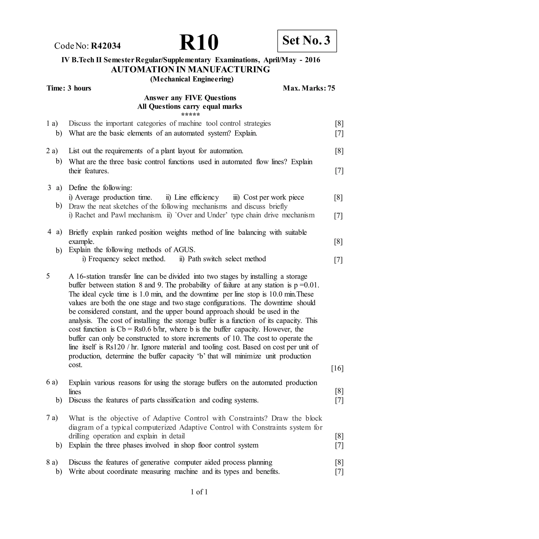 1 of 1
CodeNo: R42034 R10
IV B.Tech II SemesterRegular/Supplementary Examinations, April/May - 2016
AUTOMATION IN MANUFACTURING
(Mechanical Engineering)
Time: 3 hours Max. Marks: 75
Answer any FIVE Questions
All Questions carry equal marks
*****
1 a) Discuss the important categories of machine tool control strategies [8]
b) What are the basic elements of an automated system? Explain. [7]
2 a) List out the requirements of a plant layout for automation. [8]
b) What are the three basic control functions used in automated flow lines? Explain
their features. [7]
3 a)
b)
Define the following:
i) Average production time. ii) Line efficiency iii) Cost per work piece
Draw the neat sketches of the following mechanisms and discuss briefly
i) Rachet and Pawl mechanism. ii) `Over and Under’ type chain drive mechanism
[8]
[7]
4 a)
b)
Briefly explain ranked position weights method of line balancing with suitable
example.
Explain the following methods of AGUS.
i) Frequency select method. ii) Path switch select method
[8]
[7]
5 A 16-station transfer line can be divided into two stages by installing a storage
buffer between station 8 and 9. The probability of failure at any station is p =0.01.
The ideal cycle time is 1.0 min, and the downtime per line stop is 10.0 min.These
values are both the one stage and two stage configurations. The downtime should
be considered constant, and the upper bound approach should be used in the
analysis. The cost of installing the storage buffer is a function of its capacity. This
cost function is Cb = Rs0.6 b/hr, where b is the buffer capacity. However, the
buffer can only be constructed to store increments of 10. The cost to operate the
line itself is Rs120 / hr. Ignore material and tooling cost. Based on cost per unit of
production, determine the buffer capacity ‘b’ that will minimize unit production
cost. [16]
6 a) Explain various reasons for using the storage buffers on the automated production
lines [8]
b) Discuss the features of parts classification and coding systems. [7]
7 a) What is the objective of Adaptive Control with Constraints? Draw the block
diagram of a typical computerized Adaptive Control with Constraints system for
drilling operation and explain in detail [8]
b) Explain the three phases involved in shop floor control system [7]
8 a) Discuss the features of generative computer aided process planning [8]
b) Write about coordinate measuring machine and its types and benefits. [7]
Set No. 3
 