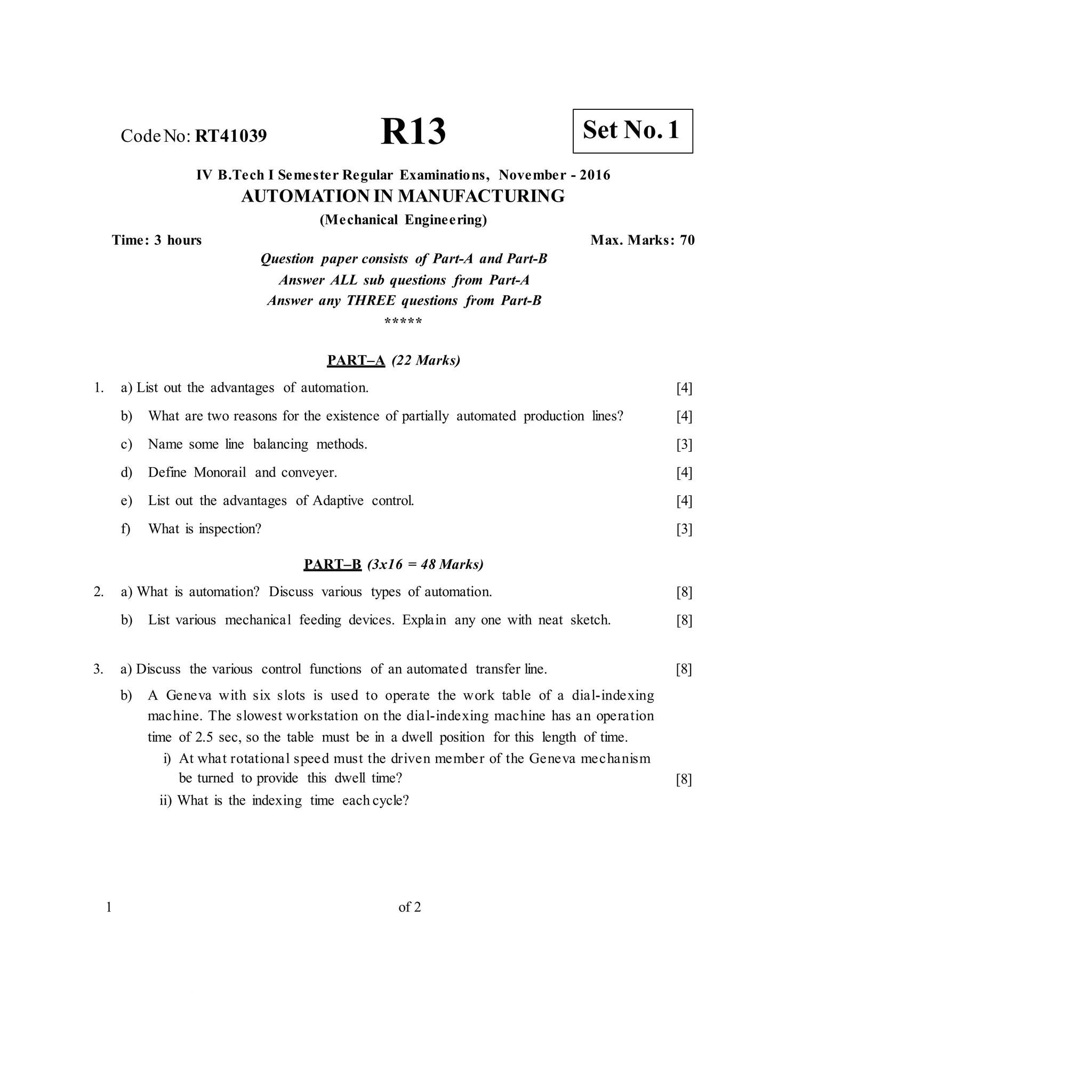 CodeNo: RT41039 R13
IV B.Tech I Semester Regular Examinations, November - 2016
AUTOMATION IN MANUFACTURING
(Mechanical Engineering)
Time: 3 hours Max. Marks: 70
Question paper consists of Part-A and Part-B
Answer ALL sub questions from Part-A
Answer any THREE questions from Part-B
*****
PART–A (22 Marks)
1. a) List out the advantages of automation. [4]
[4]
[3]
[4]
[4]
[3]
b) What are two reasons for the existence of partially automated production lines?
c) Name some line balancing methods.
d) Define Monorail and conveyer.
e) List out the advantages of Adaptive control.
f) What is inspection?
PART–B (3x16 = 48 Marks)
2. a) What is automation? Discuss various types of automation.
b) List various mechanical feeding devices. Explain any one with neat sketch.
[8]
[8]
3. a) Discuss the various control functions of an automated transfer line.
b) A Geneva with six slots is used to operate the work table of a dial-indexing
machine. The slowest workstation on the dial-indexing machine has an operation
time of 2.5 sec, so the table must be in a dwell position for this length of time.
i) At what rotational speed must the driven member of the Geneva mechanism
be turned to provide this dwell time?
ii) What is the indexing time each cycle?
[8]
[8]
1 of 2
Set No. 1
 