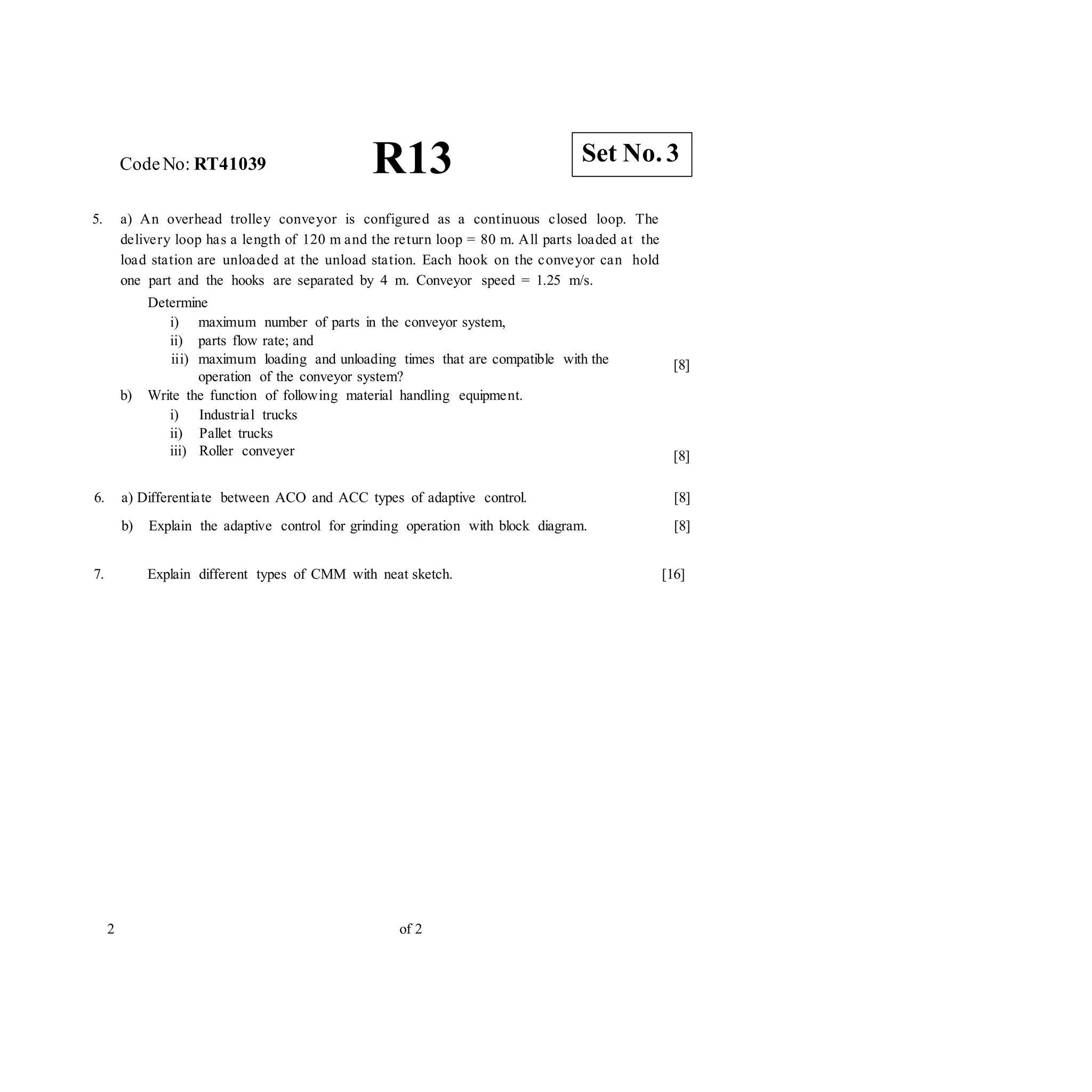 CodeNo: RT41039 R13
5. a) An overhead trolley conveyor is configured as a continuous closed loop. The
delivery loop has a length of 120 m and the return loop = 80 m. All parts loaded at the
load station are unloaded at the unload station. Each hook on the conveyor can hold
one part and the hooks are separated by 4 m. Conveyor speed = 1.25 m/s.
Determine
i) maximum number of parts in the conveyor system,
ii) parts flow rate; and
iii) maximum loading and unloading times that are compatible with the
operation of the conveyor system?
b) Write the function of following material handling equipment.
i) Industrial trucks
ii) Pallet trucks
iii) Roller conveyer
[8]
[8]
6. a) Differentiate between ACO and ACC types of adaptive control.
b) Explain the adaptive control for grinding operation with block diagram.
[8]
[8]
7. Explain different types of CMM with neat sketch. [16]
2 of 2
Set No. 3
 
