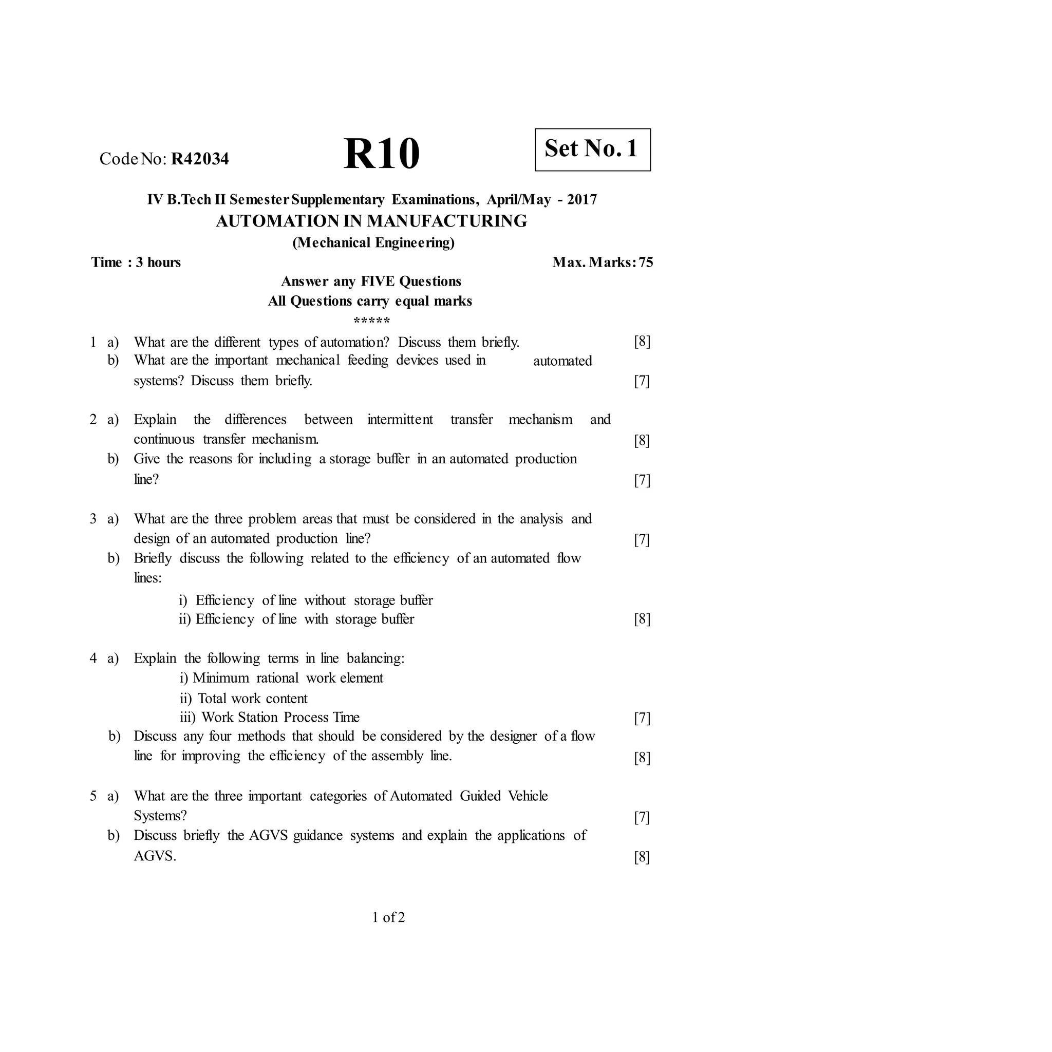CodeNo: R42034 R10
IV B.Tech II SemesterSupplementary Examinations, April/May - 2017
AUTOMATION IN MANUFACTURING
(Mechanical Engineering)
Time : 3 hours Max. Marks:75
Answer any FIVE Questions
All Questions carry equal marks
*****
1 a) What are the different types of automation? Discuss them briefly.
b) What are the important mechanical feeding devices used in
systems? Discuss them briefly.
[8]
automated
[7]
2 a) Explain the differences between intermittent transfer mechanism and
continuous transfer mechanism.
b) Give the reasons for including a storage buffer in an automated production
line?
[8]
[7]
3 a) What are the three problem areas that must be considered in the analysis and
design of an automated production line?
b) Briefly discuss the following related to the efficiency of an automated flow
lines:
i) Efficiency of line without storage buffer
ii) Efficiency of line with storage buffer
[7]
[8]
4 a) Explain the following terms in line balancing:
i) Minimum rational work element
ii) Total work content
iii) Work Station Process Time
b) Discuss any four methods that should be considered by the designer of a flow
line for improving the efficiency of the assembly line.
5 a) What are the three important categories of Automated Guided Vehicle
Systems?
b) Discuss briefly the AGVS guidance systems and explain the applications of
AGVS.
[7]
[8]
[7]
[8]
1 of 2
Set No. 1
 