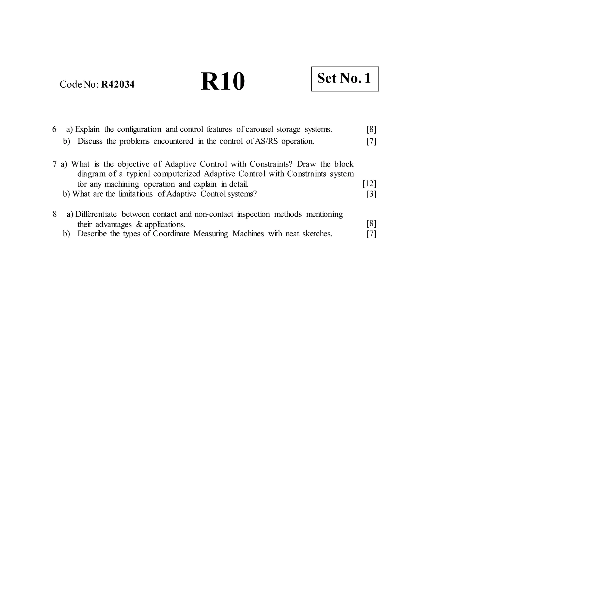 CodeNo: R42034 R10
6 a) Explain the configuration and control features of carousel storage systems.
b) Discuss the problems encountered in the control of AS/RS operation.
[8]
[7]
7 a) What is the objective of Adaptive Control with Constraints? Draw the block
diagram of a typical computerized Adaptive Control with Constraints system
for any machining operation and explain in detail.
b) What are the limitations of Adaptive Control systems?
[12]
[3]
8 a) Differentiate between contact and non-contact inspection methods mentioning
their advantages & applications.
b) Describe the types of Coordinate Measuring Machines with neat sketches.
[8]
[7]
Set No. 1
 