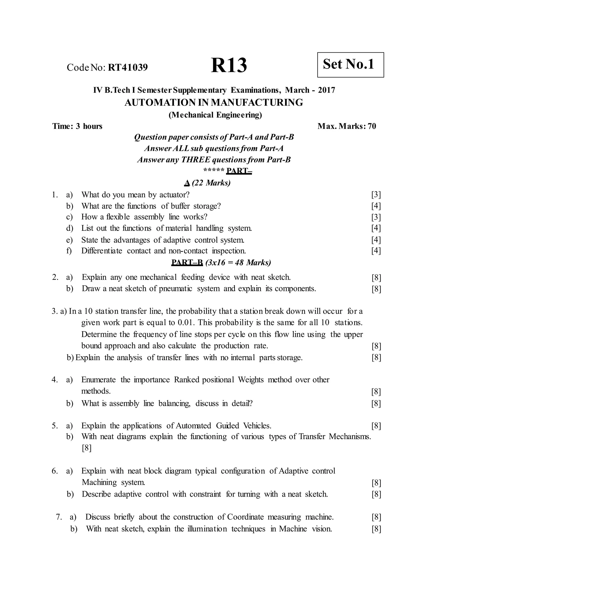 CodeNo: RT41039 R13
IV B.Tech I SemesterSupplementary Examinations, March - 2017
AUTOMATION IN MANUFACTURING
(Mechanical Engineering)
Time: 3 hours Max. Marks: 70
Question paper consists of Part-A and Part-B
Answer ALLsub questions from Part-A
Answer any THREE questions from Part-B
***** PART–
A (22 Marks)
1. a) What do you mean by actuator?
b) What are the functions of buffer storage?
c) How a flexible assembly line works?
d) List out the functions of material handling system.
e) State the advantages of adaptive control system.
f) Differentiate contact and non-contact inspection.
PART–B (3x16 = 48 Marks)
2. a) Explain any one mechanical feeding device with neat sketch.
b) Draw a neat sketch of pneumatic system and explain its components.
[3]
[4]
[3]
[4]
[4]
[4]
[8]
[8]
3. a) In a 10 station transfer line, the probability that a station break down will occur for a
given work part is equal to 0.01. This probability is the same for all 10 stations.
Determine the frequency of line stops per cycle on this flow line using the upper
bound approach and also calculate the production rate.
b) Explain the analysis of transfer lines with no internal parts storage.
[8]
[8]
4. a) Enumerate the importance Ranked positional Weights method over other
methods.
b) What is assembly line balancing, discuss in detail?
[8]
[8]
5. a) Explain the applications of Automated Guided Vehicles. [8]
b) With neat diagrams explain the functioning of various types of Transfer Mechanisms.
[8]
6. a) Explain with neat block diagram typical configuration of Adaptive control
Machining system.
b) Describe adaptive control with constraint for turning with a neat sketch.
[8]
[8]
7. a) Discuss briefly about the construction of Coordinate measuring machine.
b) With neat sketch, explain the illumination techniques in Machine vision.
[8]
[8]
Set No.1
 