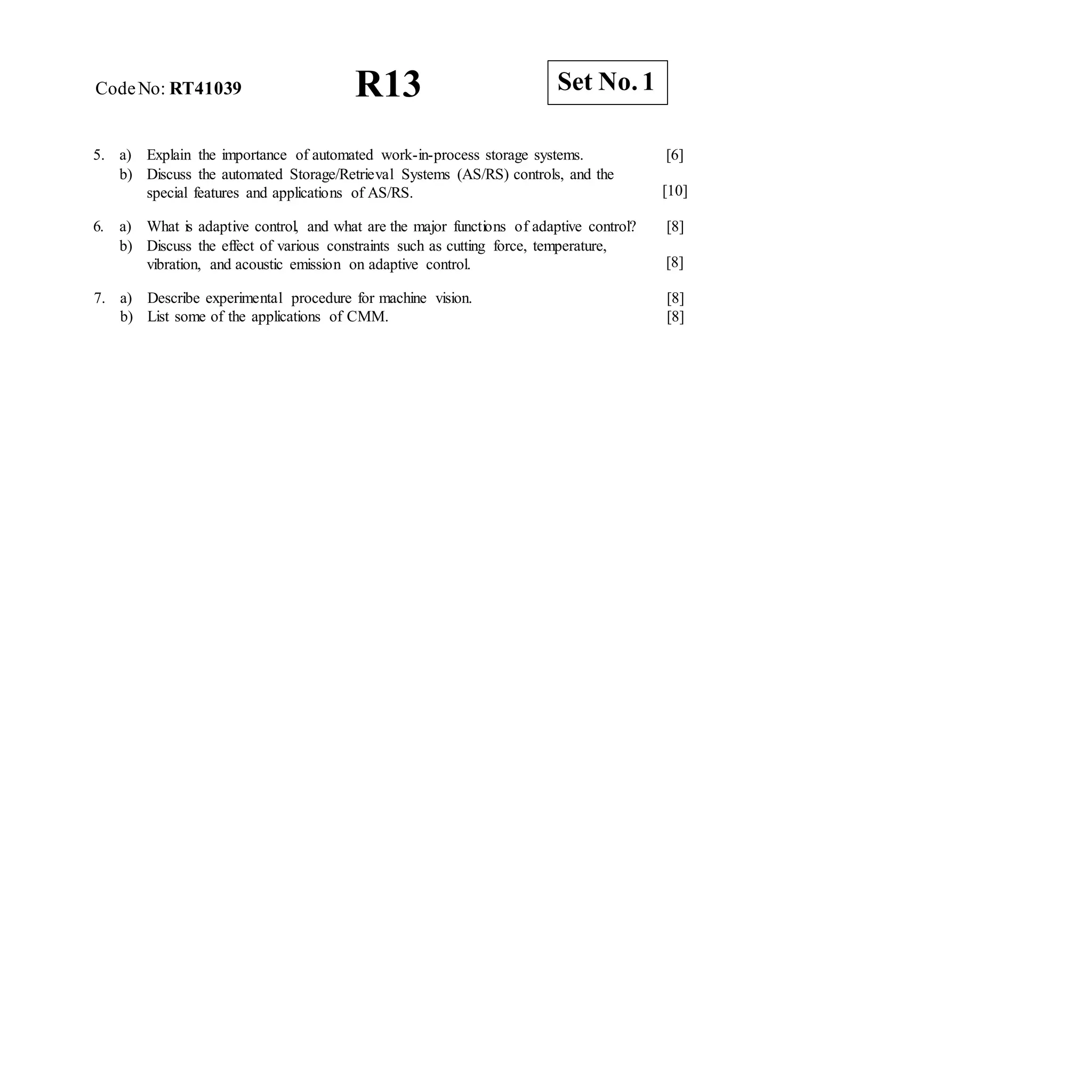 R13 Set No. 1
CodeNo: RT41039
5. a) Explain the importance of automated work-in-process storage systems.
b) Discuss the automated Storage/Retrieval Systems (AS/RS) controls, and the
special features and applications of AS/RS.
[6]
[10]
6. a) What is adaptive control, and what are the major functions of adaptive control? [8]
b) Discuss the effect of various constraints such as cutting force, temperature,
vibration, and acoustic emission on adaptive control. [8]
7. a) Describe experimental procedure for machine vision.
b) List some of the applications of CMM.
[8]
[8]
 