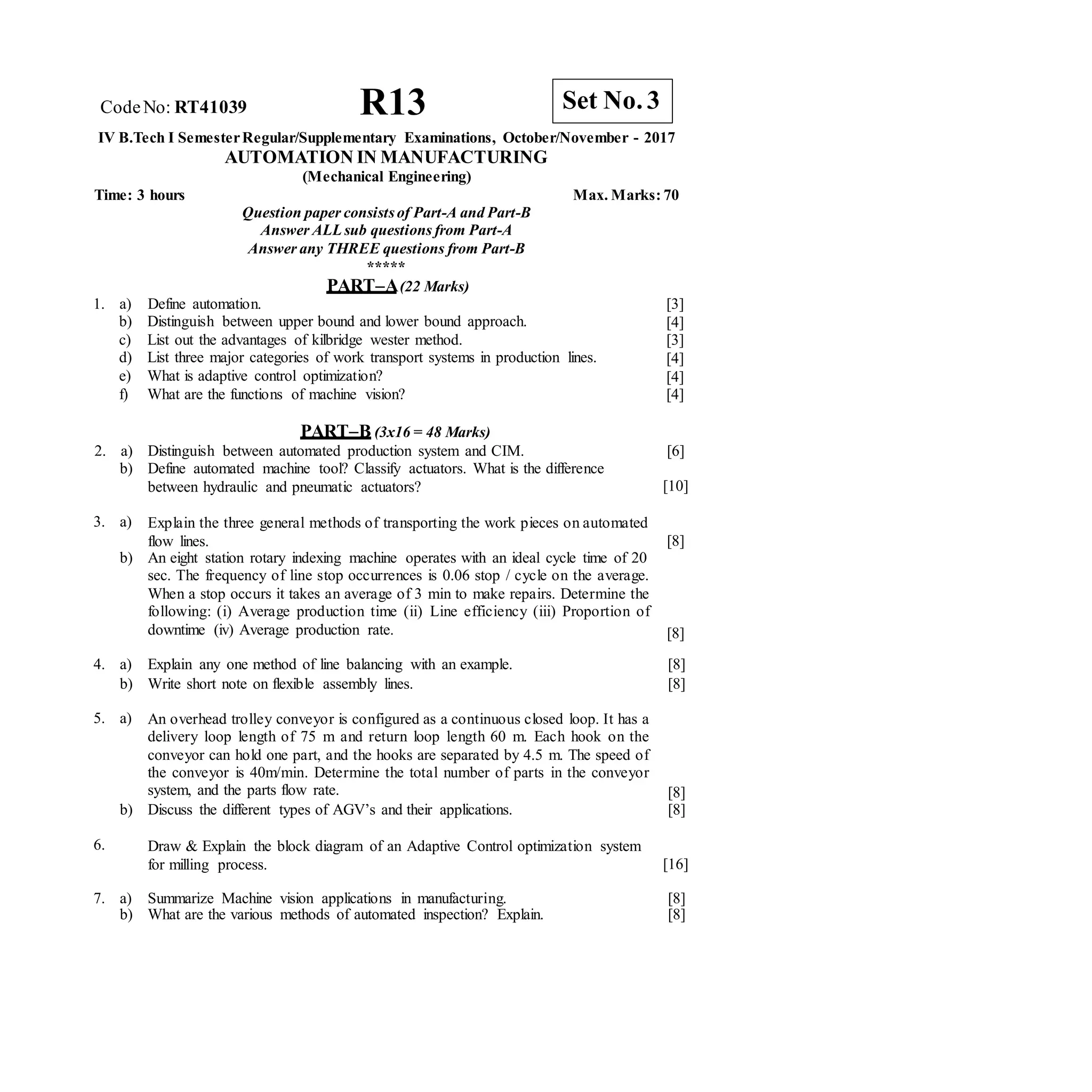 R13 Set No. 3
CodeNo: RT41039
IV B.Tech I SemesterRegular/Supplementary Examinations, October/November - 2017
AUTOMATION IN MANUFACTURING
(Mechanical Engineering)
Time: 3 hours Max. Marks: 70
Question paper consistsof Part-A and Part-B
Answer ALLsub questions from Part-A
Answer any THREE questions from Part-B
*****
PART–A(22 Marks)
1. a) Define automation.
b) Distinguish between upper bound and lower bound approach.
c) List out the advantages of kilbridge wester method.
d) List three major categories of work transport systems in production lines.
e) What is adaptive control optimization?
f) What are the functions of machine vision?
[3]
[4]
[3]
[4]
[4]
[4]
PART–B (3x16 = 48 Marks)
2. a)
b)
Distinguish between automated production system and CIM.
Define automated machine tool? Classify actuators. What is the difference
between hydraulic and pneumatic actuators?
[6]
[10]
3. a)
b)
Explain the three general methods of transporting the work pieces on automated
flow lines.
An eight station rotary indexing machine operates with an ideal cycle time of 20
sec. The frequency of line stop occurrences is 0.06 stop / cycle on the average.
When a stop occurs it takes an average of 3 min to make repairs. Determine the
following: (i) Average production time (ii) Line efficiency (iii) Proportion of
downtime (iv) Average production rate.
[8]
[8]
4. a) Explain any one method of line balancing with an example. [8]
b) Write short note on flexible assembly lines. [8]
5. a) An overhead trolley conveyor is configured as a continuous closed loop. It has a
delivery loop length of 75 m and return loop length 60 m. Each hook on the
conveyor can hold one part, and the hooks are separated by 4.5 m. The speed of
the conveyor is 40m/min. Determine the total number of parts in the conveyor
system, and the parts flow rate. [8]
b) Discuss the different types of AGV’s and their applications. [8]
6. Draw & Explain the block diagram of an Adaptive Control optimization system
for milling process. [16]
7. a) Summarize Machine vision applications in manufacturing. [8]
b) What are the various methods of automated inspection? Explain. [8]
 