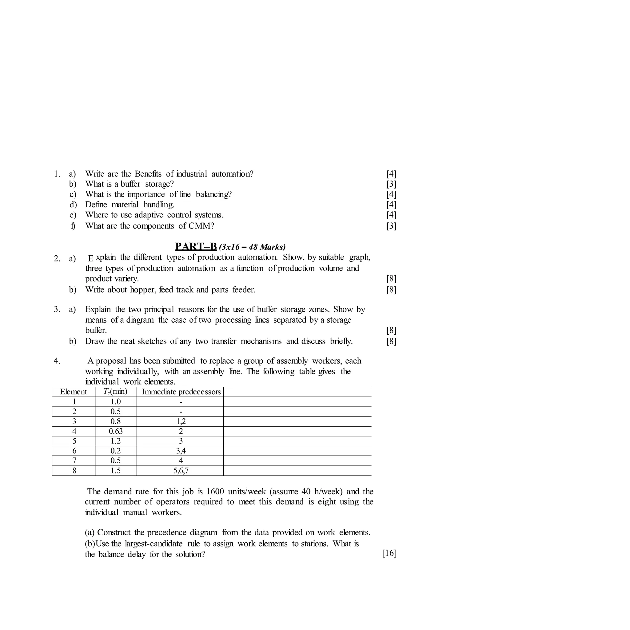 1. a) Write are the Benefits of industrial automation? [4]
b) What is a buffer storage? [3]
c) What is the importance of line balancing? [4]
d) Define material handling. [4]
e) Where to use adaptive control systems. [4]
f) What are the components of CMM? [3]
2. a) E
PART–B (3x16 = 48 Marks)
xplain the different types of production automation. Show, by suitable graph,
three types of production automation as a function of production volume and
product variety. [8]
b) Write about hopper, feed track and parts feeder. [8]
3. a) Explain the two principal reasons for the use of buffer storage zones. Show by
means of a diagram the case of two processing lines separated by a storage
buffer. [8]
b) Draw the neat sketches of any two transfer mechanisms and discuss briefly. [8]
4. A proposal has been submitted to replace a group of assembly workers, each
working individually, with an assembly line. The following table gives the
individual work elements.
Element Tc(min) Immediate predecessors
1 1.0 -
2 0.5 -
3 0.8 1,2
4 0.63 2
5 1.2 3
6 0.2 3,4
7 0.5 4
8 1.5 5,6,7
The demand rate for this job is 1600 units/week (assume 40 h/week) and the
current number of operators required to meet this demand is eight using the
individual manual workers.
(a) Construct the precedence diagram from the data provided on work elements.
(b)Use the largest-candidate rule to assign work elements to stations. What is
the balance delay for the solution? [16]
 