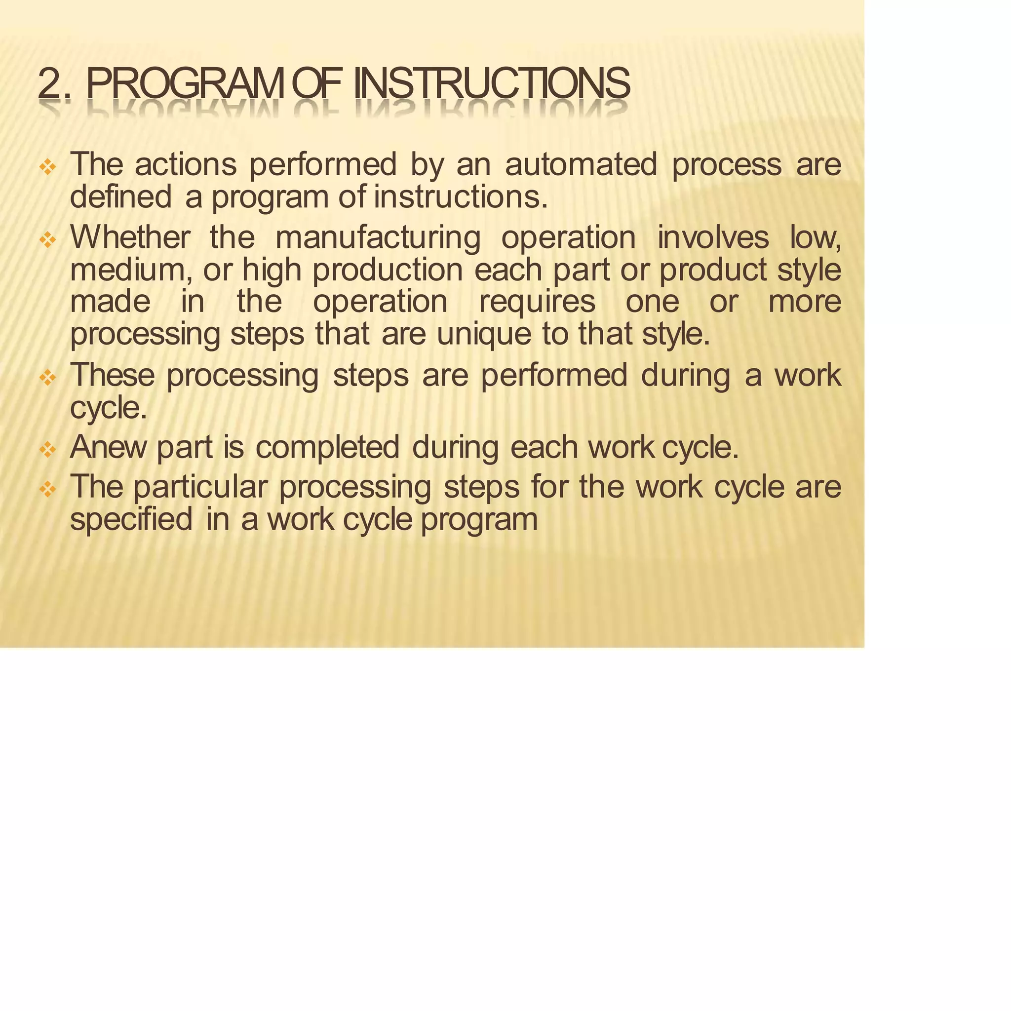 2. PROGRAMOF INSTRUCTIONS
❖ The actions performed by an automated process are
defined a program of instructions.
❖ Whether the manufacturing operation involves low,
medium, or high production each part or product style
made in the operation requires one or more
processing steps that are unique to that style.
❖ These processing steps are performed during a work
cycle.
❖ Anew part is completed during each work cycle.
❖ The particular processing steps for the work cycle are
specified in a work cycle program
 