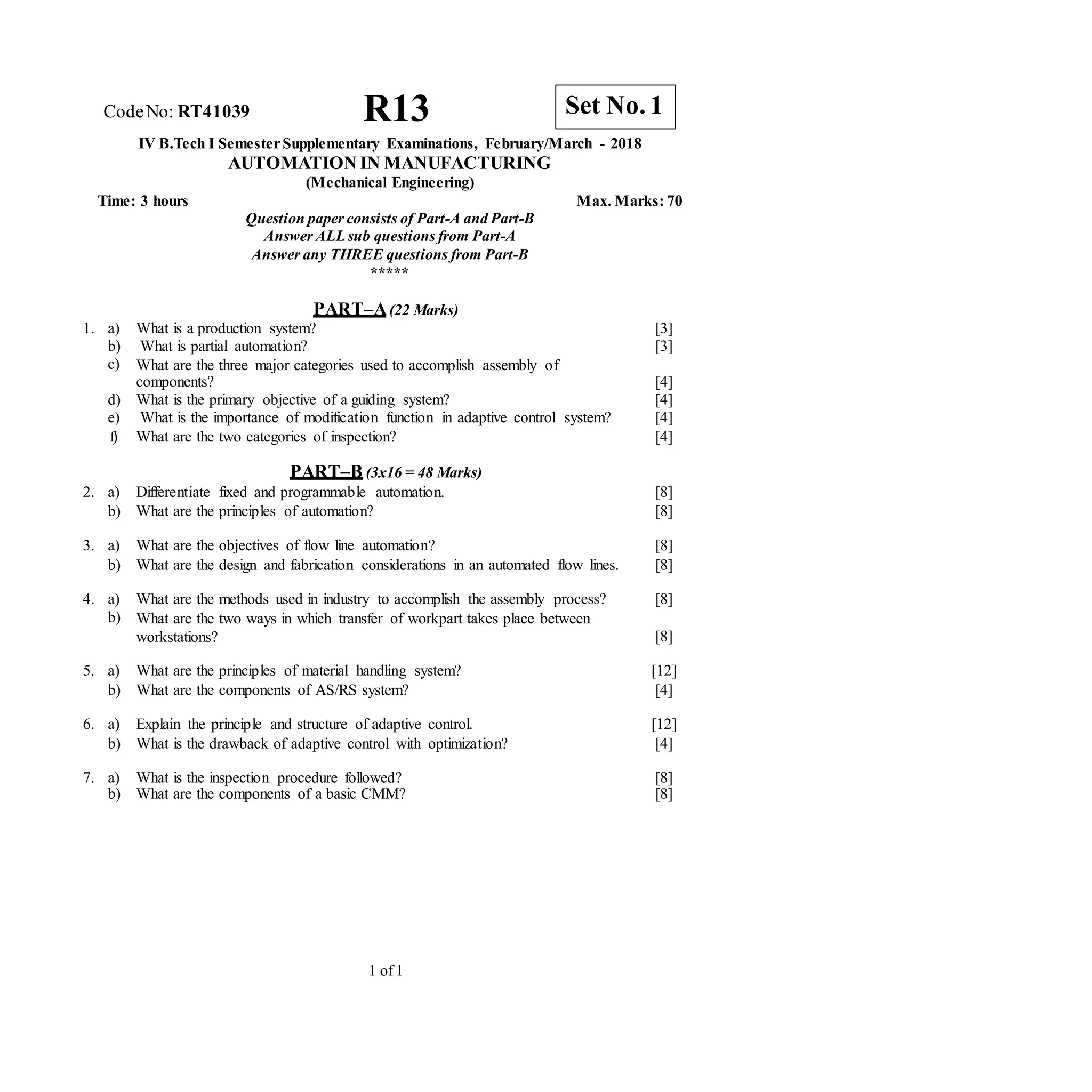 CodeNo: RT41039 R13
IV B.Tech I SemesterSupplementary Examinations, February/March - 2018
AUTOMATION IN MANUFACTURING
(Mechanical Engineering)
Time: 3 hours Max. Marks: 70
Question paper consists of Part-A and Part-B
Answer ALLsub questions from Part-A
Answer any THREE questions from Part-B
*****
PART–A(22 Marks)
1. a) What is a production system? [3]
b) What is partial automation? [3]
c) What are the three major categories used to accomplish assembly of
components? [4]
d) What is the primary objective of a guiding system? [4]
e) What is the importance of modification function in adaptive control system? [4]
f) What are the two categories of inspection? [4]
PART–B (3x16 = 48 Marks)
2. a) Differentiate fixed and programmable automation. [8]
b) What are the principles of automation? [8]
3. a) What are the objectives of flow line automation? [8]
b) What are the design and fabrication considerations in an automated flow lines. [8]
4. a) What are the methods used in industry to accomplish the assembly process? [8]
b) What are the two ways in which transfer of workpart takes place between
workstations? [8]
5. a) What are the principles of material handling system? [12]
b) What are the components of AS/RS system? [4]
6. a) Explain the principle and structure of adaptive control. [12]
b) What is the drawback of adaptive control with optimization? [4]
7. a) What is the inspection procedure followed? [8]
b) What are the components of a basic CMM? [8]
1 of 1
Set No. 1
 