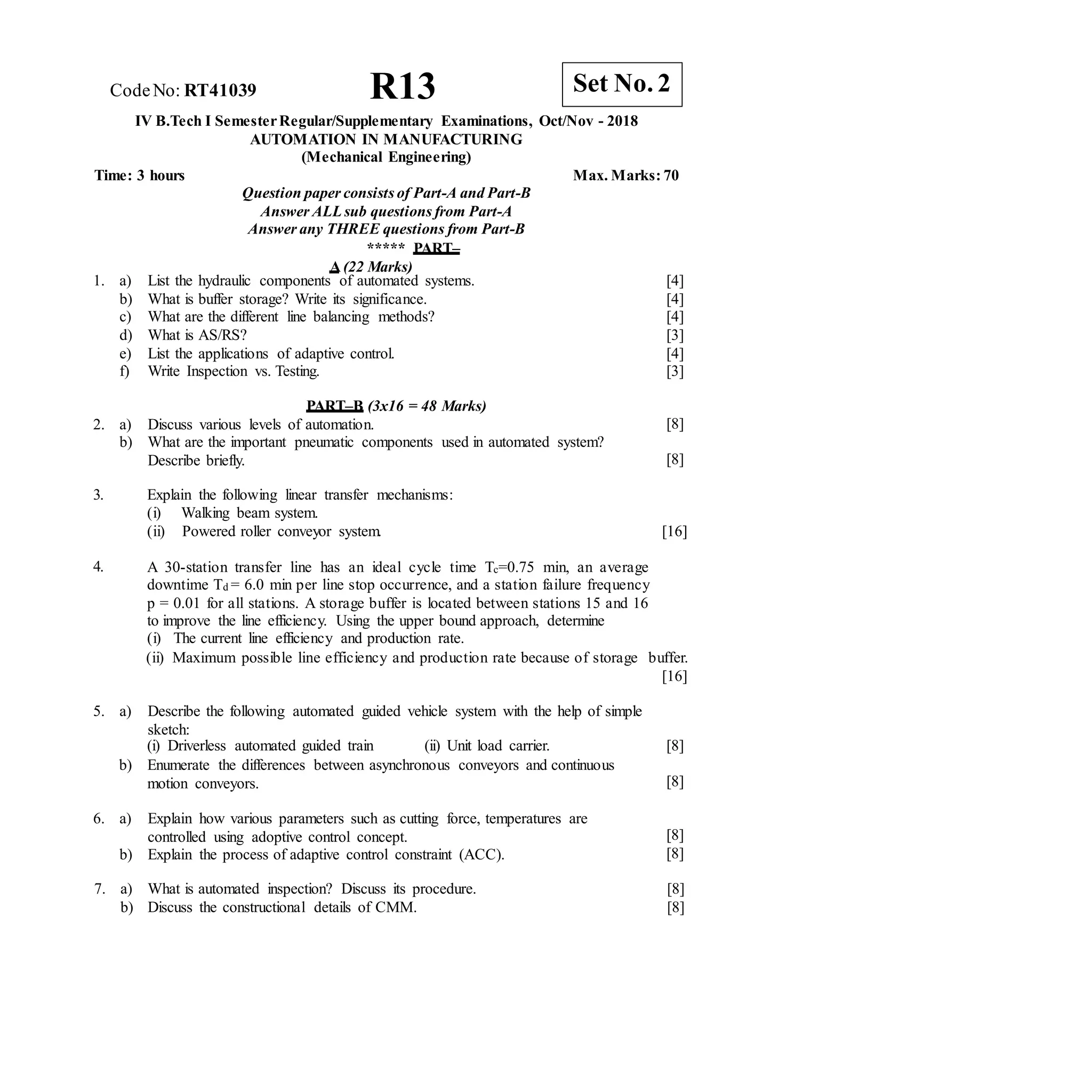 R13 Set No. 2
CodeNo: RT41039
IV B.Tech I SemesterRegular/Supplementary Examinations, Oct/Nov - 2018
AUTOMATION IN MANUFACTURING
(Mechanical Engineering)
Time: 3 hours Max. Marks: 70
Question paper consists of Part-A and Part-B
Answer ALLsub questions from Part-A
Answer any THREE questions from Part-B
***** PART–
A (22 Marks)
1. a) List the hydraulic components of automated systems.
b) What is buffer storage? Write its significance.
c) What are the different line balancing methods?
d) What is AS/RS?
e) List the applications of adaptive control.
f) Write Inspection vs. Testing.
[4]
[4]
[4]
[3]
[4]
[3]
PART–B (3x16 = 48 Marks)
2. a) Discuss various levels of automation.
b) What are the important pneumatic components used in automated system?
Describe briefly.
[8]
[8]
3. Explain the following linear transfer mechanisms:
(i) Walking beam system.
(ii) Powered roller conveyor system. [16]
4. A 30-station transfer line has an ideal cycle time Tc=0.75 min, an average
downtime Td = 6.0 min per line stop occurrence, and a station failure frequency
p = 0.01 for all stations. A storage buffer is located between stations 15 and 16
to improve the line efficiency. Using the upper bound approach, determine
(i) The current line efficiency and production rate.
(ii) Maximum possible line efficiency and production rate because of storage buffer.
[16]
5. a) Describe the following automated guided vehicle system with the help of simple
sketch:
(i) Driverless automated guided train (ii) Unit load carrier. [8]
b) Enumerate the differences between asynchronous conveyors and continuous
motion conveyors. [8]
6. a) Explain how various parameters such as cutting force, temperatures are
controlled using adoptive control concept.
b) Explain the process of adaptive control constraint (ACC).
[8]
[8]
7. a) What is automated inspection? Discuss its procedure.
b) Discuss the constructional details of CMM.
[8]
[8]
 
