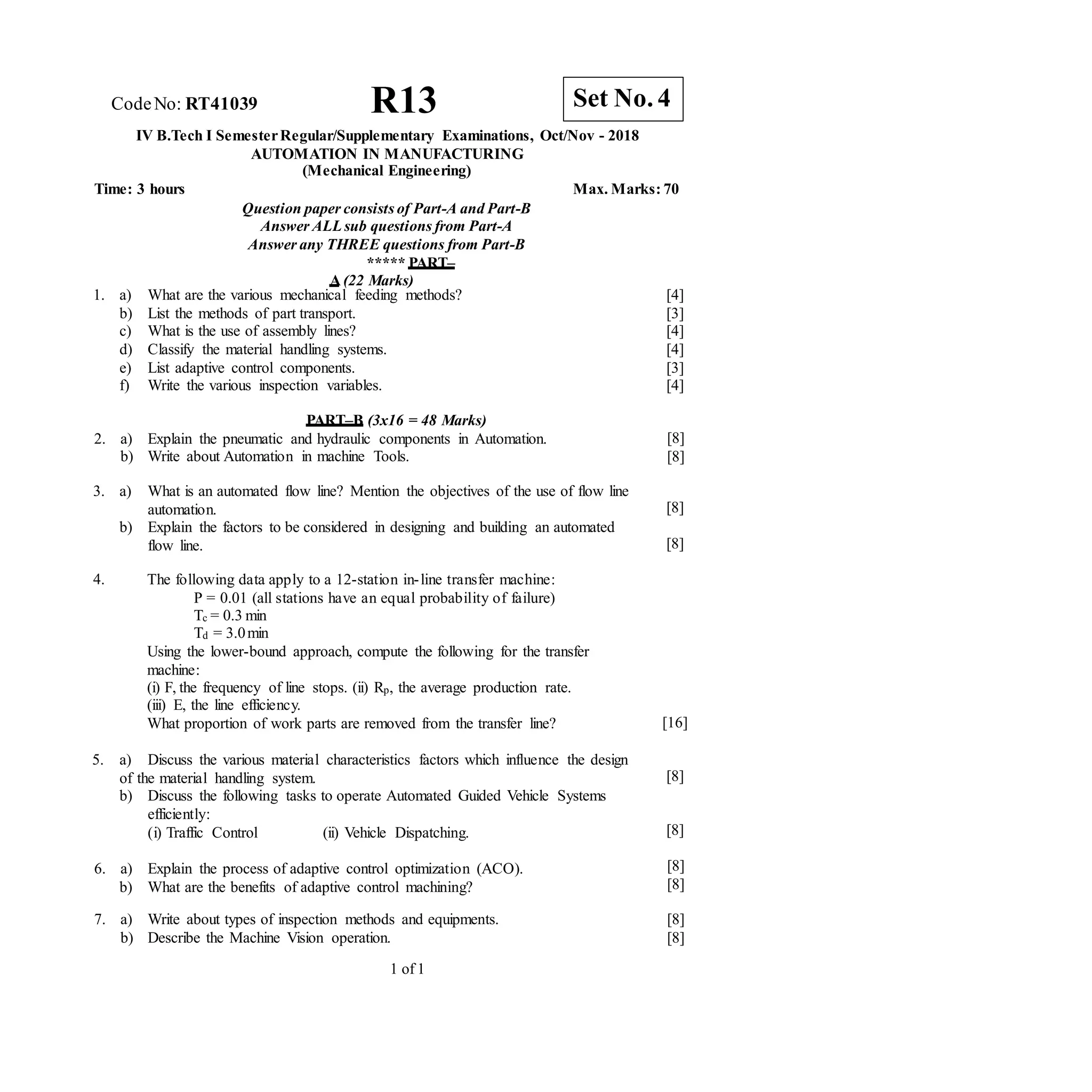 7. a) Write about types of inspection methods and equipments.
b) Describe the Machine Vision operation.
1 of 1
CodeNo: RT41039 R13
IV B.Tech I SemesterRegular/Supplementary Examinations, Oct/Nov - 2018
AUTOMATION IN MANUFACTURING
(Mechanical Engineering)
Time: 3 hours Max. Marks: 70
Question paper consists of Part-A and Part-B
Answer ALLsub questions from Part-A
Answer any THREE questions from Part-B
***** PART–
A (22 Marks)
1. a) What are the various mechanical feeding methods?
b) List the methods of part transport.
c) What is the use of assembly lines?
d) Classify the material handling systems.
e) List adaptive control components.
f) Write the various inspection variables.
[4]
[3]
[4]
[4]
[3]
[4]
PART–B (3x16 = 48 Marks)
2. a) Explain the pneumatic and hydraulic components in Automation.
b) Write about Automation in machine Tools.
[8]
[8]
3. a) What is an automated flow line? Mention the objectives of the use of flow line
automation.
b) Explain the factors to be considered in designing and building an automated
flow line.
[8]
[8]
4. The following data apply to a 12-station in-line transfer machine:
P = 0.01 (all stations have an equal probability of failure)
Tc = 0.3 min
Td = 3.0min
Using the lower-bound approach, compute the following for the transfer
machine:
(i) F, the frequency of line stops. (ii) Rp, the average production rate.
(iii) E, the line efficiency.
What proportion of work parts are removed from the transfer line? [16]
5. a) Discuss the various material characteristics factors which influence the design
of the material handling system.
b) Discuss the following tasks to operate Automated Guided Vehicle Systems
efficiently:
(i) Traffic Control (ii) Vehicle Dispatching.
6. a) Explain the process of adaptive control optimization (ACO).
b) What are the benefits of adaptive control machining?
[8]
[8]
[8]
[8]
[8]
[8]
Set No. 4
 
