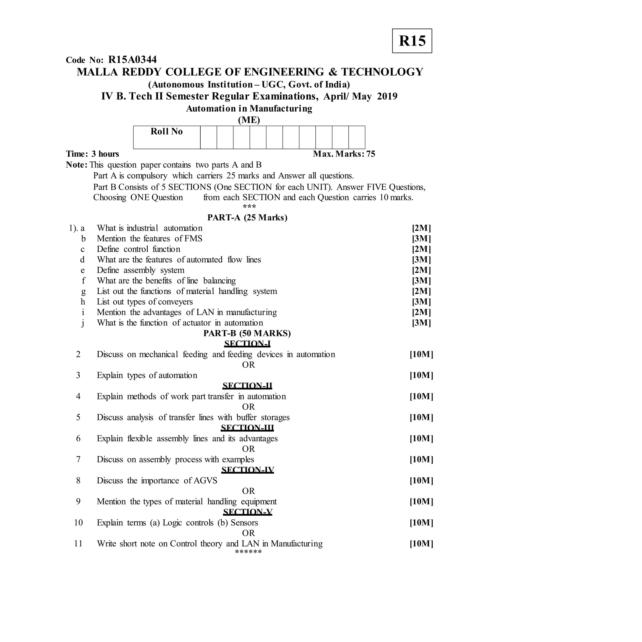 R15
Code No: R15A0344
MALLA REDDY COLLEGE OF ENGINEERING & TECHNOLOGY
(Autonomous Institution – UGC, Govt. of India)
IV B. Tech II Semester Regular Examinations, April/ May 2019
Automation in Manufacturing
(ME)
Roll No
Time: 3 hours Max. Marks: 75
Note: This question paper contains two parts A and B
Part A is compulsory which carriers 25 marks and Answer all questions.
Part B Consists of 5 SECTIONS (One SECTION for each UNIT). Answer FIVE Questions,
Choosing ONE Question from each SECTION and each Question carries 10 marks.
***
PART-A (25 Marks)
1). a What is industrial automation [2M]
b Mention the features of FMS [3M]
c Define control function [2M]
d What are the features of automated flow lines [3M]
e Define assembly system [2M]
f What are the benefits of line balancing [3M]
g List out the functions of material handling system [2M]
h List out types of conveyers [3M]
i Mention the advantages of LAN in manufacturing [2M]
j What is the function of actuator in automation [3M]
PART-B (50 MARKS)
SECTION-I
2 Discuss on mechanical feeding and feeding devices in automation [10M]
OR
3 Explain types of automation [10M]
SECTION-II
4 Explain methods of work part transfer in automation [10M]
OR
5 Discuss analysis of transfer lines with buffer storages [10M]
SECTION-III
6 Explain flexible assembly lines and its advantages [10M]
OR
7 Discuss on assembly process with examples [10M]
SECTION-IV
8 Discuss the importance of AGVS [10M]
OR
9 Mention the types of material handling equipment [10M]
SECTION-V
10 Explain terms (a) Logic controls (b) Sensors [10M]
OR
11 Write short note on Control theory and LAN in Manufacturing [10M]
******
 