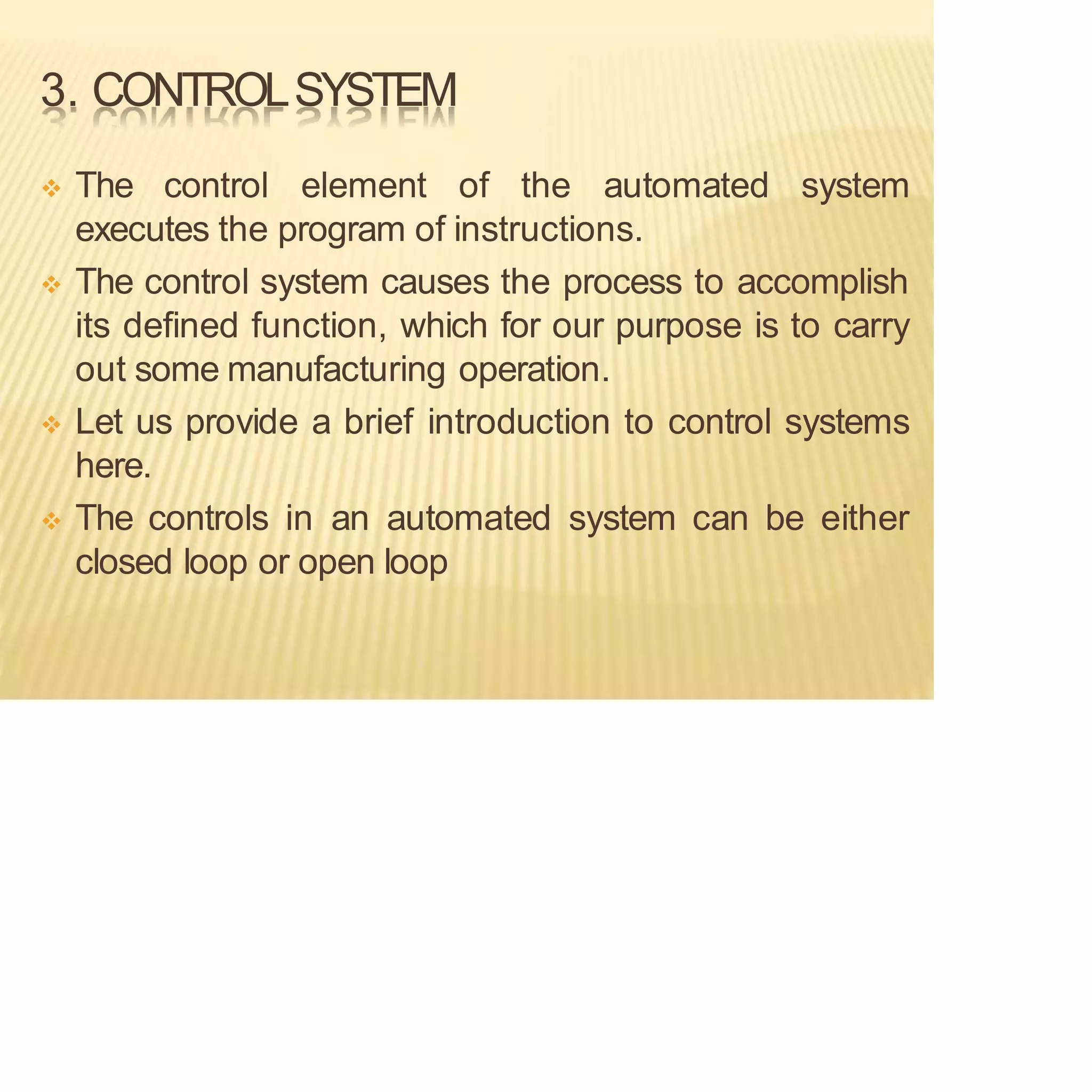 3. CONTROLSYSTEM
❖ The control element of the automated system
executes the program of instructions.
❖ The control system causes the process to accomplish
its defined function, which for our purpose is to carry
out some manufacturing operation.
❖ Let us provide a brief introduction to control systems
here.
❖ The controls in an automated system can be either
closed loop or open loop
 