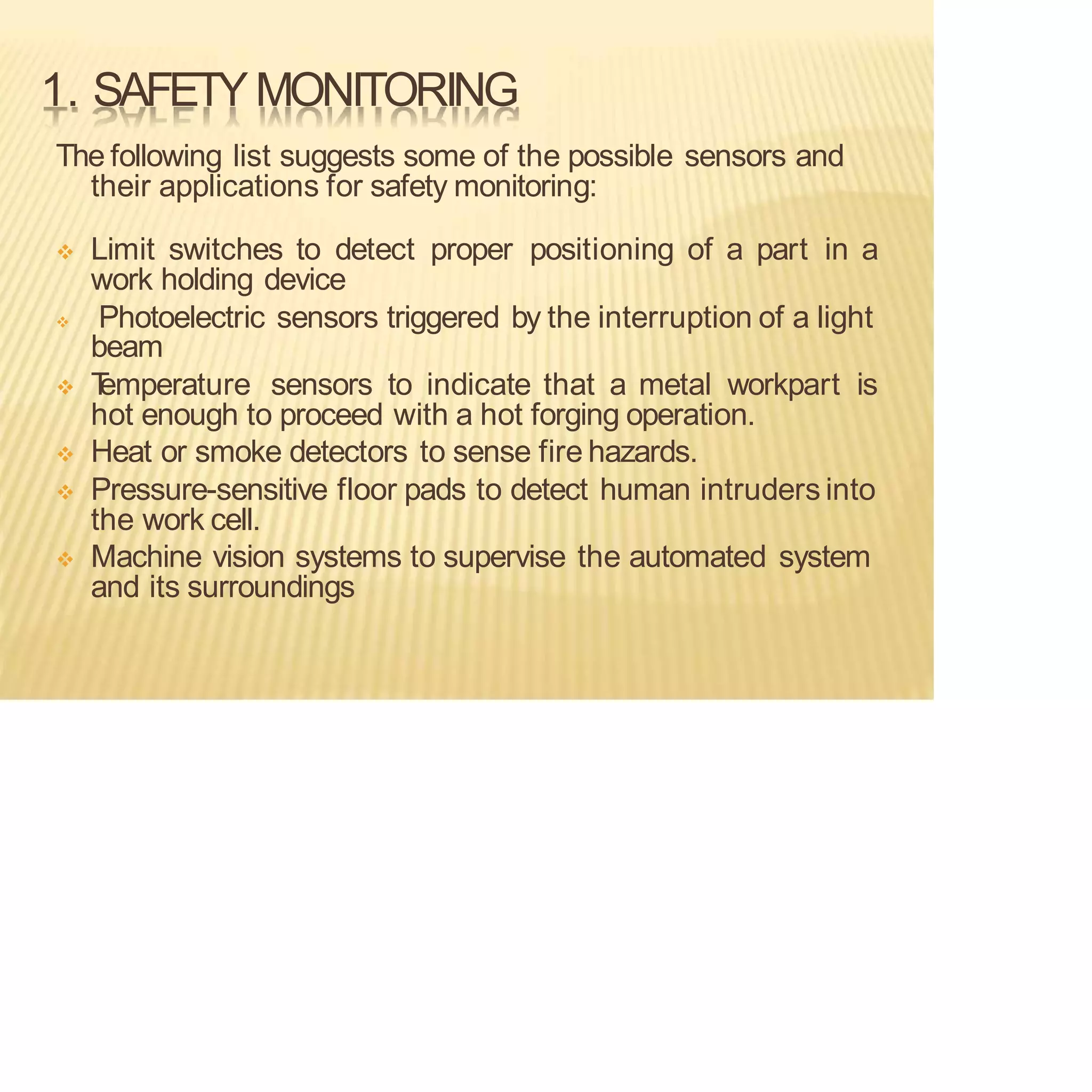1. SAFETYMONITORING
The following list suggests some of the possible sensors and
their applications for safety monitoring:
❖ Limit switches to detect proper positioning of a part in a
work holding device
❖ Photoelectric sensors triggered by the interruption of a light
beam
❖ T
emperature sensors to indicate that a metal workpart is
hot enough to proceed with a hot forging operation.
❖ Heat or smoke detectors to sense fire hazards.
❖ Pressure-sensitive floor pads to detect human intruders into
the work cell.
❖ Machine vision systems to supervise the automated system
and its surroundings
 