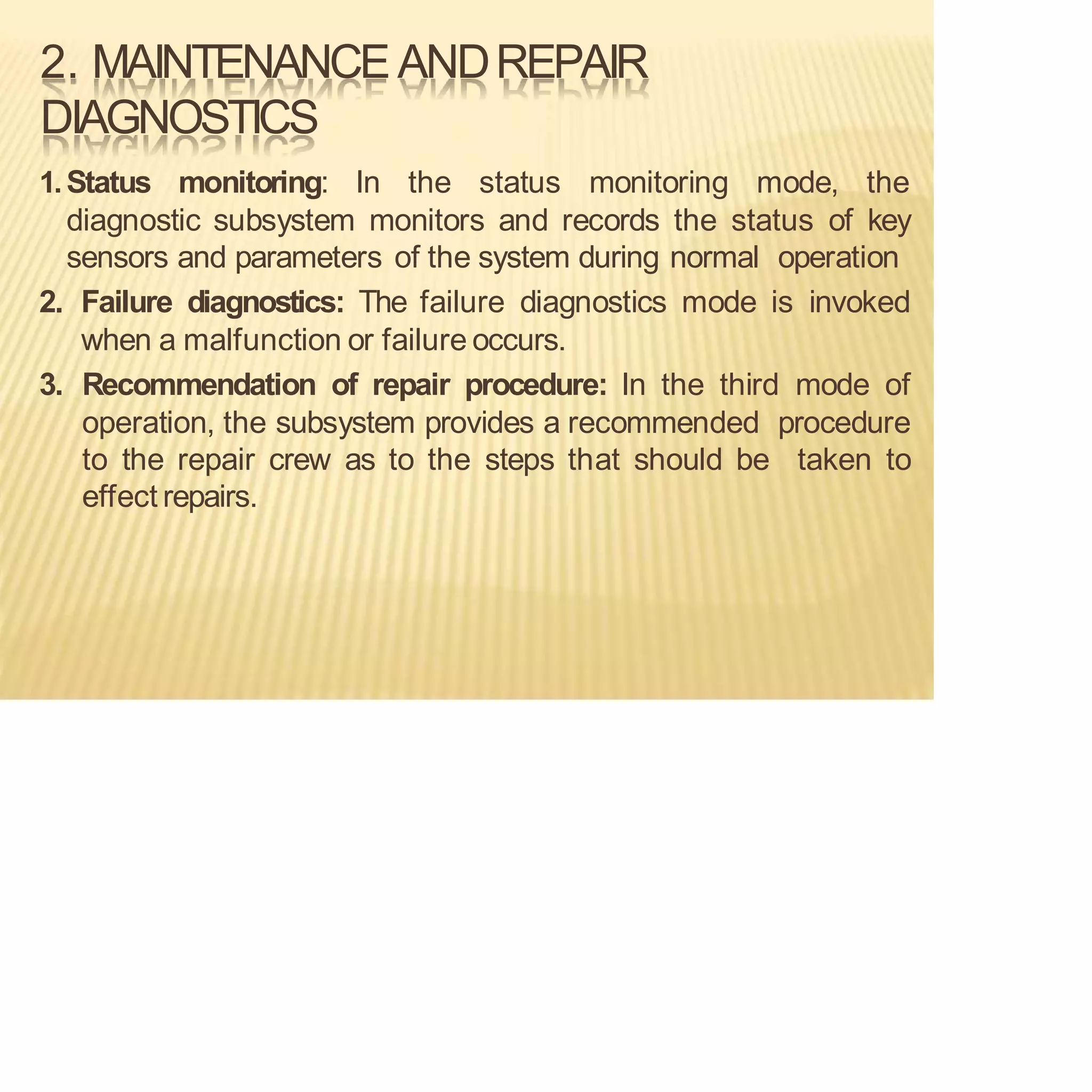 2. MAINTENANCEANDREPAIR
DIAGNOSTICS
1.Status monitoring: In the status monitoring mode, the
diagnostic subsystem monitors and records the status of key
sensors and parameters of the system during normal operation
2. Failure diagnostics: The failure diagnostics mode is invoked
when a malfunction or failure occurs.
3. Recommendation of repair procedure: In the third mode of
operation, the subsystem provides a recommended procedure
to the repair crew as to the steps that should be taken to
effect repairs.
 