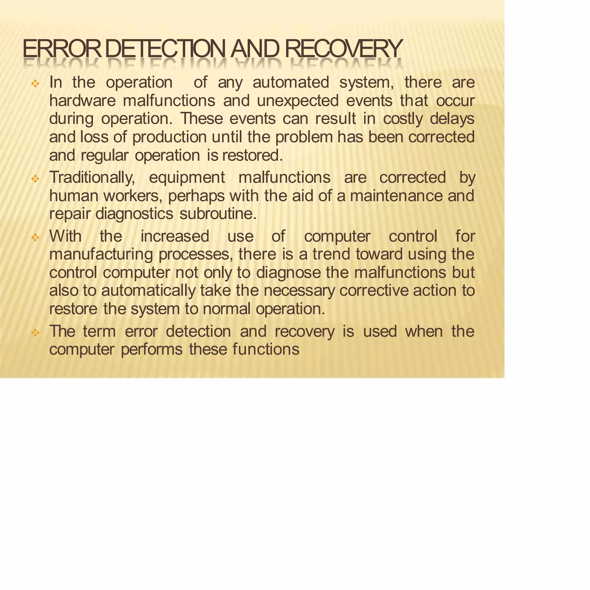 ERRORDETECTIONANDRECOVERY
❖ In the operation of any automated system, there are
hardware malfunctions and unexpected events that occur
during operation. These events can result in costly delays
and loss of production until the problem has been corrected
and regular operation is restored.
❖ Traditionally, equipment malfunctions are corrected by
human workers, perhaps with the aid of a maintenance and
repair diagnostics subroutine.
❖ With the increased use of computer control for
manufacturing processes, there is a trend toward using the
control computer not only to diagnose the malfunctions but
also to automatically take the necessary corrective action to
restore the system to normal operation.
❖ The term error detection and recovery is used when the
computer performs these functions
 