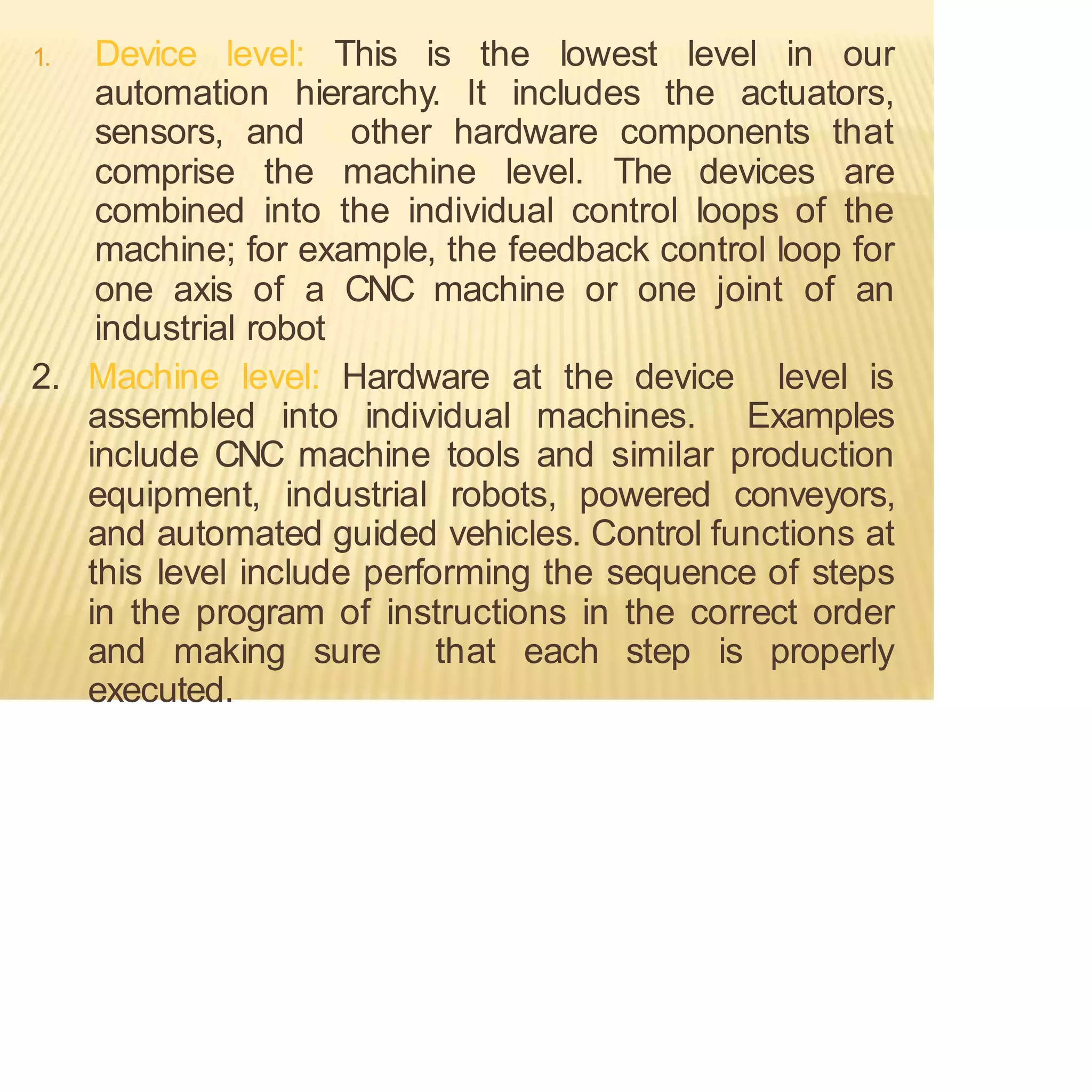 1. Device level: This is the lowest level in our
automation hierarchy. It includes the actuators,
sensors, and other hardware components that
comprise the machine level. The devices are
combined into the individual control loops of the
machine; for example, the feedback control loop for
one axis of a CNC machine or one joint of an
industrial robot
2. Machine level: Hardware at the device level is
assembled into individual machines. Examples
include CNC machine tools and similar production
equipment, industrial robots, powered conveyors,
and automated guided vehicles. Control functions at
this level include performing the sequence of steps
in the program of instructions in the correct order
and making sure that each step is properly
executed.
 