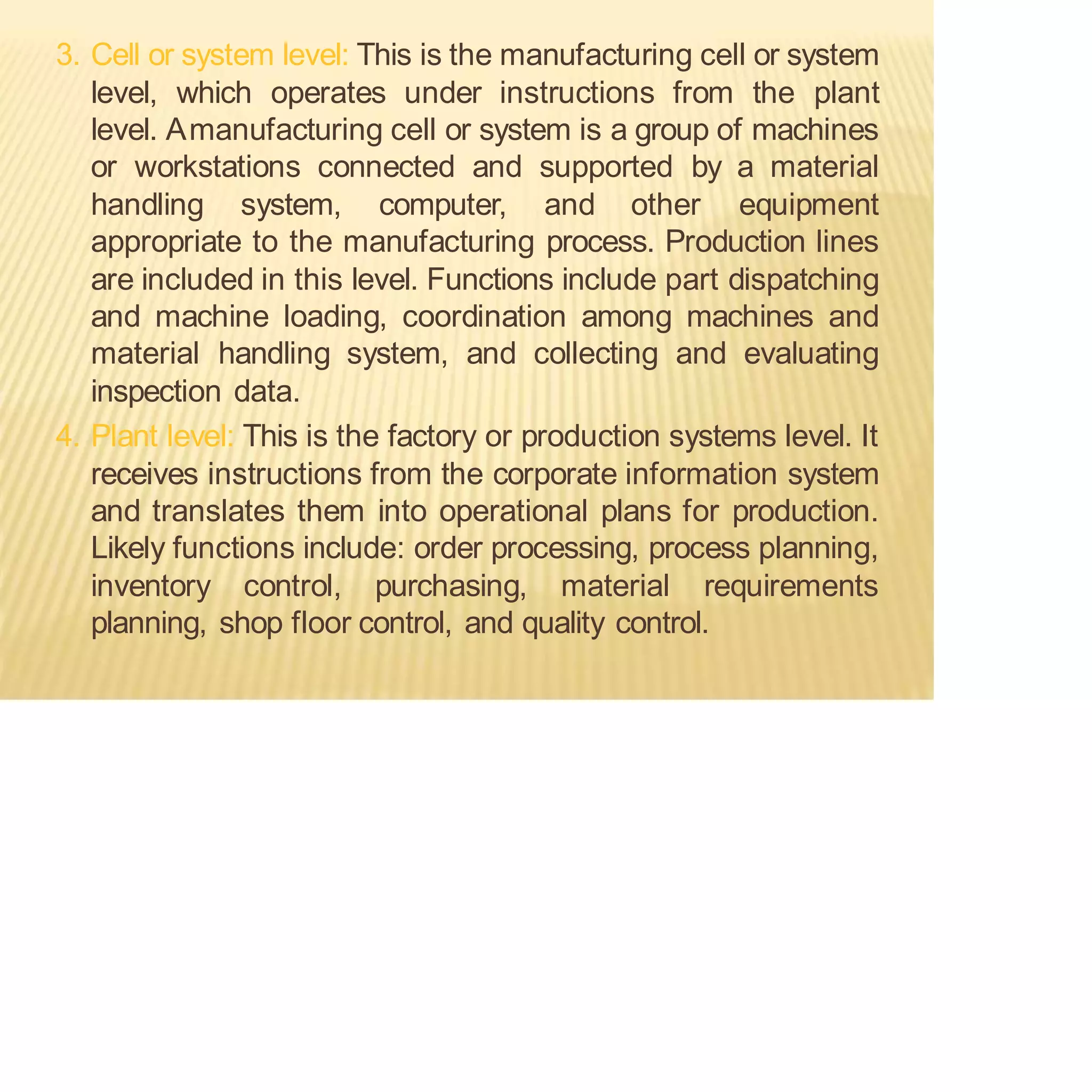 3. Cell or system level: This is the manufacturing cell or system
level, which operates under instructions from the plant
level. Amanufacturing cell or system is a group of machines
or workstations connected and supported by a material
handling system, computer, and other equipment
appropriate to the manufacturing process. Production lines
are included in this level. Functions include part dispatching
and machine loading, coordination among machines and
material handling system, and collecting and evaluating
inspection data.
4. Plant level: This is the factory or production systems level. It
receives instructions from the corporate information system
and translates them into operational plans for production.
Likely functions include: order processing, process planning,
inventory control, purchasing, material requirements
planning, shop floor control, and quality control.
 