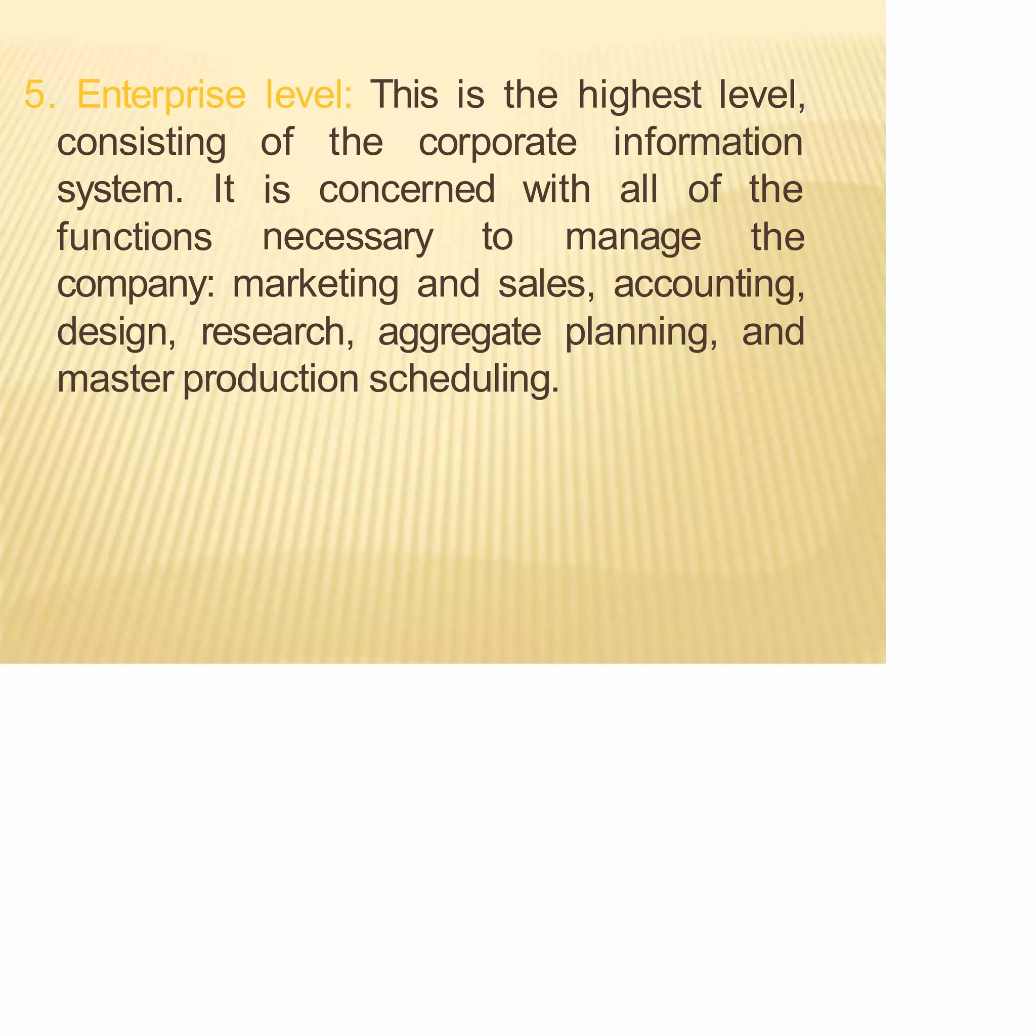 5. Enterprise level: This is the highest level,
consisting of the corporate information
is
system. It
functions necessary to manage
concerned with all of the
the
company: marketing and sales, accounting,
design, research, aggregate planning, and
master production scheduling.
 