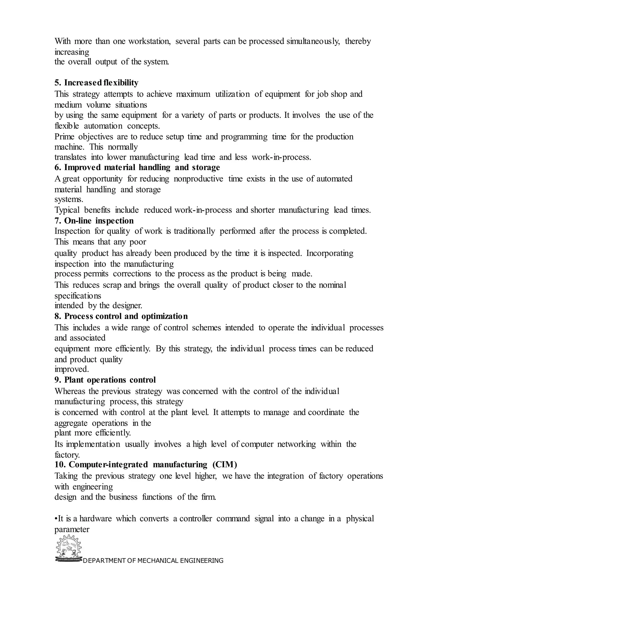 DEPARTMENT OF MECHANICAL ENGINEERING
With more than one workstation, several parts can be processed simultaneously, thereby
increasing
the overall output of the system.
5. Increasedflexibility
This strategy attempts to achieve maximum utilization of equipment for job shop and
medium volume situations
by using the same equipment for a variety of parts or products. It involves the use of the
flexible automation concepts.
Prime objectives are to reduce setup time and programming time for the production
machine. This normally
translates into lower manufacturing lead time and less work-in-process.
6. Improved material handling and storage
A great opportunity for reducing nonproductive time exists in the use of automated
material handling and storage
systems.
Typical benefits include reduced work-in-process and shorter manufacturing lead times.
7. On-line inspection
Inspection for quality of work is traditionally performed after the process is completed.
This means that any poor
quality product has already been produced by the time it is inspected. Incorporating
inspection into the manufacturing
process permits corrections to the process as the product is being made.
This reduces scrap and brings the overall quality of product closer to the nominal
specifications
intended by the designer.
8. Process control and optimization
This includes a wide range of control schemes intended to operate the individual processes
and associated
equipment more efficiently. By this strategy, the individual process times can be reduced
and product quality
improved.
9. Plant operations control
Whereas the previous strategy was concerned with the control of the individual
manufacturing process, this strategy
is concerned with control at the plant level. It attempts to manage and coordinate the
aggregate operations in the
plant more efficiently.
Its implementation usually involves a high level of computer networking within the
factory.
10. Computer-integrated manufacturing (CIM)
Taking the previous strategy one level higher, we have the integration of factory operations
with engineering
design and the business functions of the firm.
•It is a hardware which converts a controller command signal into a change in a physical
parameter
 