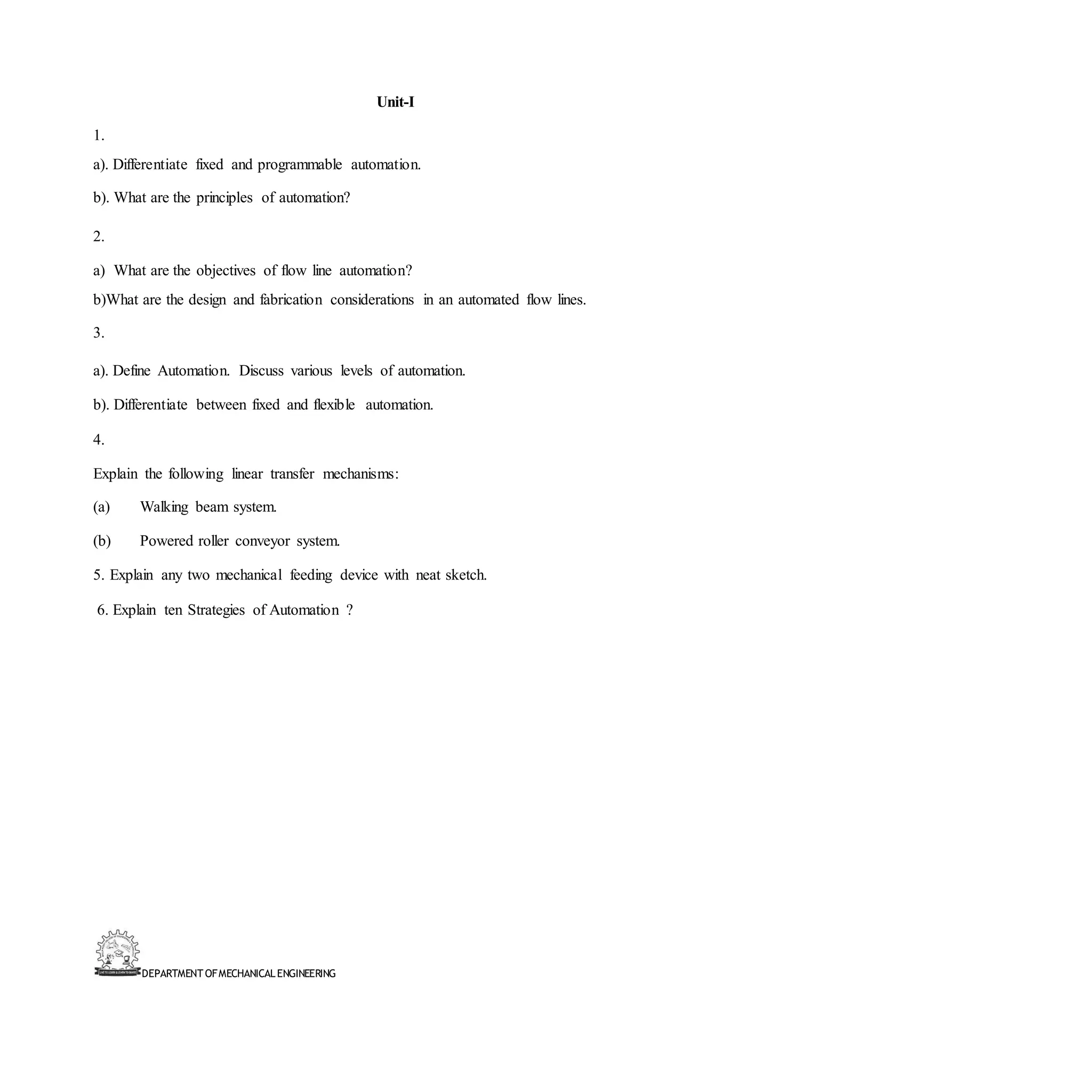 DEPARTMENT OFMECHANICALENGINEERING
Unit-I
1.
a). Differentiate fixed and programmable automation.
b). What are the principles of automation?
2.
a) What are the objectives of flow line automation?
b)What are the design and fabrication considerations in an automated flow lines.
3.
a). Define Automation. Discuss various levels of automation.
b). Differentiate between fixed and flexible automation.
4.
Explain the following linear transfer mechanisms:
(a) Walking beam system.
(b) Powered roller conveyor system.
5. Explain any two mechanical feeding device with neat sketch.
6. Explain ten Strategies of Automation ?
 