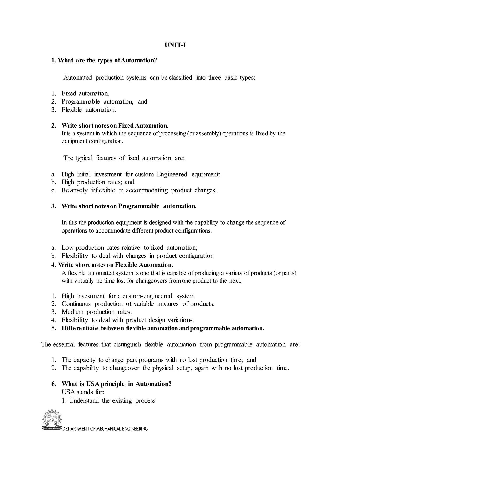 DEPARTMENT OFMECHANICALENGINEERING
UNIT-I
1. What are the types ofAutomation?
Automated production systems can be classified into three basic types:
1. Fixed automation,
2. Programmable automation, and
3. Flexible automation.
2. Write short noteson Fixed Automation.
It is a system in which the sequence of processing (or assembly) operations is fixed by the
equipment configuration.
The typical features of fixed automation are:
a. High initial investment for custom–Engineered equipment;
b. High production rates; and
c. Relatively inflexible in accommodating product changes.
3. Write short noteson Programmable automation.
In this the production equipment is designed with the capability to change the sequence of
operations to accommodate different product configurations.
a. Low production rates relative to fixed automation;
b. Flexibility to deal with changes in product configuration
4. Write short noteson Flexible Automation.
A flexible automated system is one that is capable of producing a variety of products (or parts)
with virtually no time lost for changeovers from one product to the next.
1. High investment for a custom-engineered system.
2. Continuous production of variable mixtures of products.
3. Medium production rates.
4. Flexibility to deal with product design variations.
5. Differentiate between flexible automation and programmable automation.
The essential features that distinguish flexible automation from programmable automation are:
1. The capacity to change part programs with no lost production time; and
2. The capability to changeover the physical setup, again with no lost production time.
6. What is USA principle in Automation?
USA stands for:
1. Understand the existing process
 