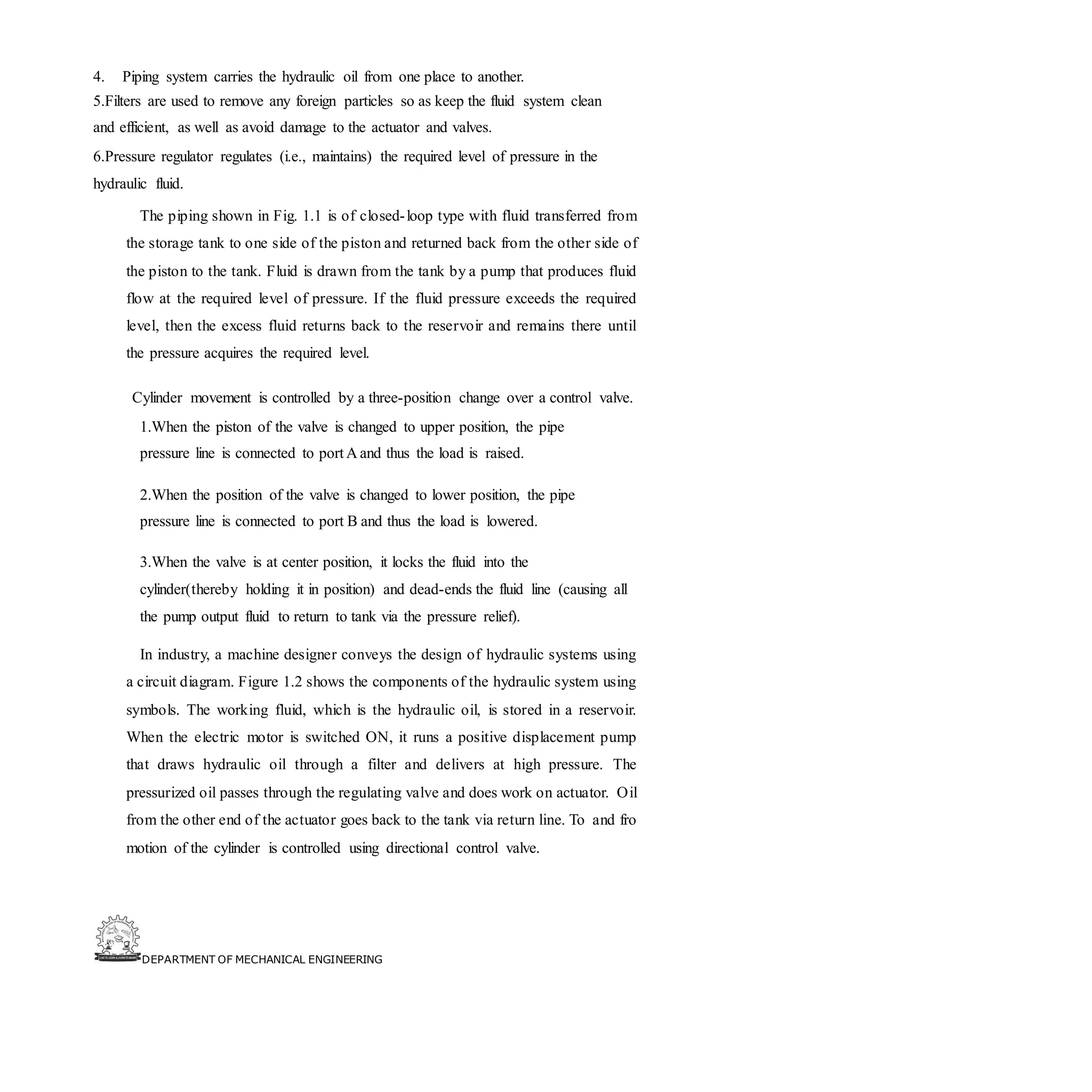 DEPARTMENT OF MECHANICAL ENGINEERING
4. Piping system carries the hydraulic oil from one place to another.
5.Filters are used to remove any foreign particles so as keep the fluid system clean
and efficient, as well as avoid damage to the actuator and valves.
6.Pressure regulator regulates (i.e., maintains) the required level of pressure in the
hydraulic fluid.
The piping shown in Fig. 1.1 is of closed-loop type with fluid transferred from
the storage tank to one side of the piston and returned back from the other side of
the piston to the tank. Fluid is drawn from the tank by a pump that produces fluid
flow at the required level of pressure. If the fluid pressure exceeds the required
level, then the excess fluid returns back to the reservoir and remains there until
the pressure acquires the required level.
Cylinder movement is controlled by a three-position change over a control valve.
1.When the piston of the valve is changed to upper position, the pipe
pressure line is connected to port A and thus the load is raised.
2.When the position of the valve is changed to lower position, the pipe
pressure line is connected to port B and thus the load is lowered.
3.When the valve is at center position, it locks the fluid into the
cylinder(thereby holding it in position) and dead-ends the fluid line (causing all
the pump output fluid to return to tank via the pressure relief).
In industry, a machine designer conveys the design of hydraulic systems using
a circuit diagram. Figure 1.2 shows the components of the hydraulic system using
symbols. The working fluid, which is the hydraulic oil, is stored in a reservoir.
When the electric motor is switched ON, it runs a positive displacement pump
that draws hydraulic oil through a filter and delivers at high pressure. The
pressurized oil passes through the regulating valve and does work on actuator. Oil
from the other end of the actuator goes back to the tank via return line. To and fro
motion of the cylinder is controlled using directional control valve.
 
