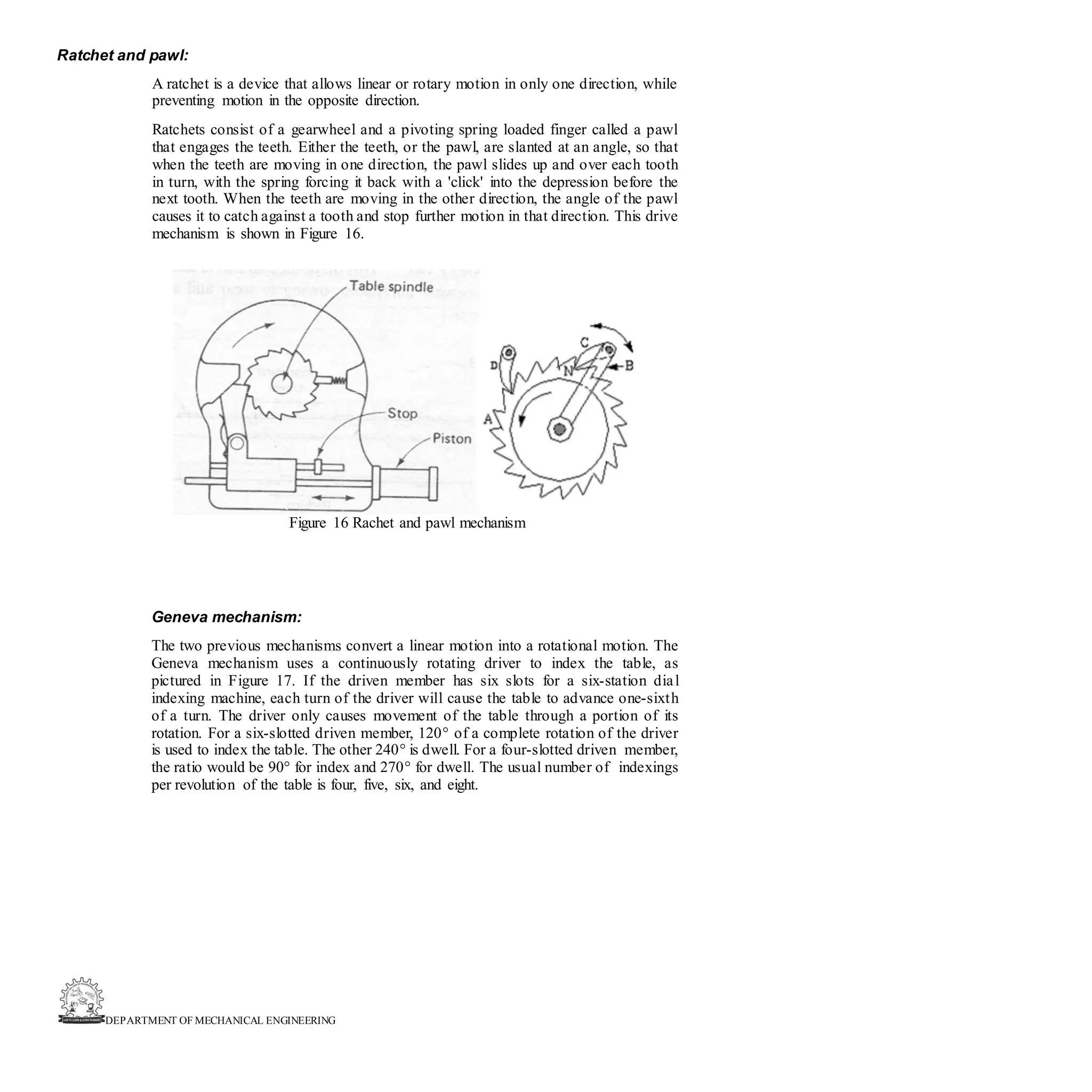 DEPARTMENT OF MECHANICAL ENGINEERING
Ratchet and pawl:
A ratchet is a device that allows linear or rotary motion in only one direction, while
preventing motion in the opposite direction.
Ratchets consist of a gearwheel and a pivoting spring loaded finger called a pawl
that engages the teeth. Either the teeth, or the pawl, are slanted at an angle, so that
when the teeth are moving in one direction, the pawl slides up and over each tooth
in turn, with the spring forcing it back with a 'click' into the depression before the
next tooth. When the teeth are moving in the other direction, the angle of the pawl
causes it to catch against a tooth and stop further motion in that direction. This drive
mechanism is shown in Figure 16.
Figure 16 Rachet and pawl mechanism
Geneva mechanism:
The two previous mechanisms convert a linear motion into a rotational motion. The
Geneva mechanism uses a continuously rotating driver to index the table, as
pictured in Figure 17. If the driven member has six slots for a six-station dial
indexing machine, each turn of the driver will cause the table to advance one-sixth
of a turn. The driver only causes movement of the table through a portion of its
rotation. For a six-slotted driven member, 120° of a complete rotation of the driver
is used to index the table. The other 240° is dwell. For a four-slotted driven member,
the ratio would be 90° for index and 270° for dwell. The usual number of indexings
per revolution of the table is four, five, six, and eight.
 